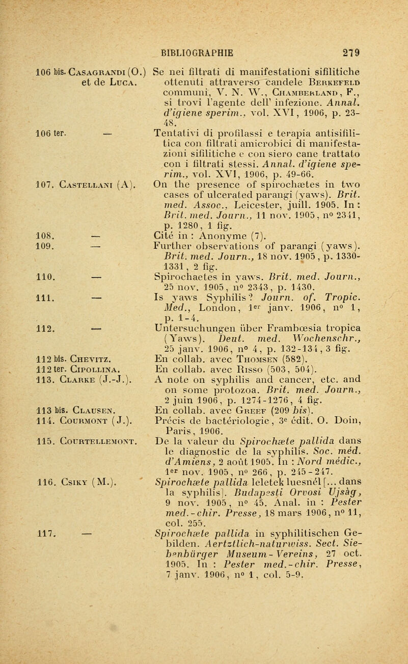 106 bis. Casagrandi (0.) et de Luc A. 106 ter. 107. CasteLLAivi (A). 108. 109. 110. 111. 112. 112 bis. Chevitz. 112 ter. CiPOLLiNA. 113. Clarke (J.-J. 113 bis. Clauses. 114. COURMONT (J.). 115. C0URTELLEM0?sT. 116. CSIKY (M.). 117. — Se nei fîltrati di manifestationi sifîlitiche ottenuti attraverso candele Berkefeld communi, V. N. W., Chambehland, F., si trovi l'agente dell' infezione. Annal, d'igiene sperim., vol. XVI, 1906, p. 23- 48. Tentativi di profîlassi e terapia antisifili- tica con fîltrati amicrobici di manifesta- zioni sifîlitiche e con siero cane trattato con i fîltrati stessi. Annal, d'igiene spe~ rim., vol. XVI, 1906, p. 49-66. On the présence of spirochaetes in two cases of ulcerated parangi (yaws). Brit. med. Assoc, Leicester, juill. 1905. In: Brit. nied. Journ., 11 nov. 1905, no 2341, p. 1280, 1 fig. Cité in : Anonyme (7). Further observations of parangi (yaw^s). Brit. med. Journ., 18 nov. 1905, p. 1330- 1331 , 2 fig. Spirochaetes in yaws. Brit. med. Journ., 25 nov. 1905, no 2343, p. 1430. Is yaws Syphilis? Journ. of. Tropic. Med., London, l^r janv. 1906, no 1, p. 1-4. Untersuchungen ïiber Frambœsia tropica (Yaws). Deut. med. Wochenschr., 25 janv. 1906, no 4, p. 132-134,3 fig. En coUab. avec Thomsen (582). En collab. avec Risso (503, 504). A note on syphilis and cancer, etc. and on sonie protozoa. Brit. med. Journ., 2 juin 1906, p. 1274-1276, 4 fig. En collab. avec Greef (209 bis). Précis de bactériologie, 3^ édit. O. Doin, Paris, 1906. De la valeur du Spirochsete pallida dans le diagnostic de la syphilis. Soc. méd. d'Amiens, 2 août 1905. In : Nord média., 1er nov. 1905, no 266, p. 245-247. Spirochsete pallida leletek luesnél[... dans la syphilis]. Budapesti Orvosi Ujsàg, 9 nov. 1905, no 45. Anal, in : Pester med.-chir. Presse, 18 mars 1906, 11° 11, col. 255. Spirochsete pallida in syphilitischen Ge- bilden. Aertztlich-naturwiss. Sect. Sie- h^nhûrger Muséum- Vereins, 27 oct. 1905. In : Pester med.-chir. Presse, 1 janv. 1906, no 1, col. 5-9.