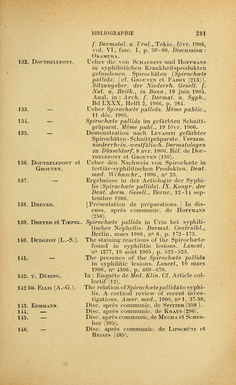 132. DorXRELEPOAT. 133. — 134. — 135. — 136. DOUTRELEPOJNT et Grouven. 137. — 138. Dreyer. 139. Dreyer et TœPEL, 140. DUDGEON (L.-S.). 141. — 142. V. DiJRiNG. 142 bis. Ellis (A.-G.). 143. Erhmann. 144. — 145. — 146. — f. Dermaiol. u. Urol., Tokio, févr. 1906, vol. VI, fasc. I, p. 59-60. Discussion: Okamura. Ueber die von Schaudiîn-x und Hoffmaisn in syphilistichen Krankheitsprodukten gefundenen Spirochaten {Spirochœte pallida) [cf. Grouven et Fabry (213)]. Sitzungsber. der Niederrh. Gesell. f. Nat. u. Heilk., in Bonn, 19 juin 1905. Anal, in : Arch. f. Dermat. u. Syph., Bd LXXX, Helft 2, 1906, p. 284. Ueber Spirochœte pallida. Même public, 11 déc. 1905, Spirochœte pallida im gefârbten Schnitt- prâparat. Même publ., 19 févr. 1906. Démonstration nach Levaditi gefârbter Spirochaten-Schnittpraparate. Versam. niederrhein.-westfàlisch. Dermatologen zu Diisseldorf, 8 avr. 1906. Réf. de Dou- TRELEPONT et GrOUVEIV (136). Ueber den Naclnveis von Spirochaete in tertiar-syphilitischen Produkten. Deut. med. Wchnschr., 1906, n» 23. Ergebnisse in der Aetiologie der Syphi- lis {Spirochœte pallida). IX. Kongr. der Veut. derm. Gesell., Berne, 12-14 sep- tembre 1906. [Présentation de préparations.] In dis- cuss. après communie, de Hoffmainn (250). Spirochœte pallida in Urin bei syphili- tischer Nephritis. Dermat. Centralbl., Berlin, mars 1906, n» 6, p. 172-173. The staining- reactions of the Spirocheetae found in syphilitic lésions. Lancet, no 4277, 19 août 1905, p. 522-523. The présence of the Spirochœte pallida in syphilitic lésions. Lancet, 10 mars 1906', no 4306, p. 669-670. In : Enquête de Med. Klin. Cf. Article col- lectif (12). The relation ofSpirochœtepaUidaio syphi- lis. A cortical review of récent inves- tigations. Amer, med., 1906, nol, 37-39. Disc, après communie, de Spitzer (558 ). Disc, après communie, de Kraus (296). Disc, après communie, de Mucha et Scher- ber (395). Disc, après communie, de Lipschutz et Reines (485).