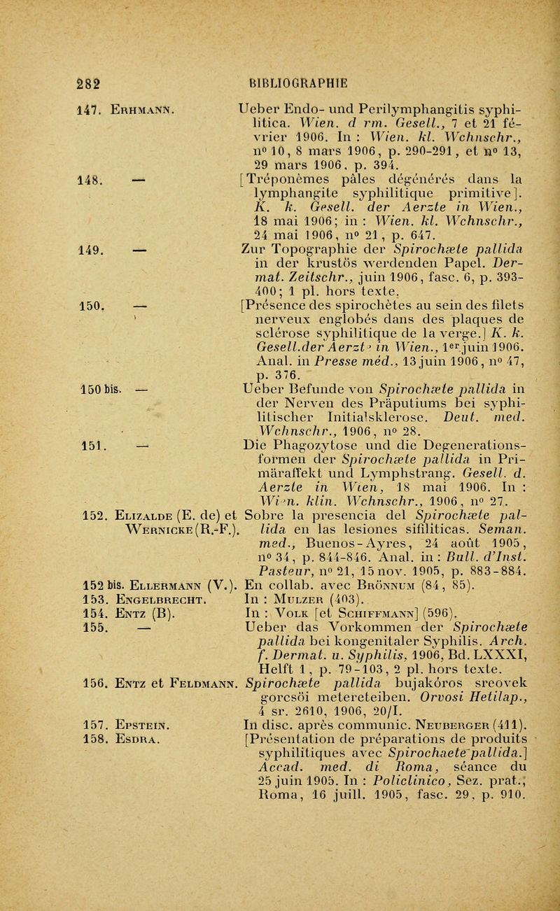 147. Erhmann. Ueber Endo-und Perilymphangitis syphi- litica. Wien. d rm. GeseiL, 7 et 21 fé- vrier 1906. In : Wien. kl. Wchnschr., 110 10, 8 niars 1906, p. 290-291, et n» 13, 29 mars 1906. p. 394. 148. — [Tréponèmes pâles dégénérés dans la lymphangite syphilitique primitive]. K. k. Gesell. der Aerzte in Wien., 18 mai 1906; in: Wien. kl. Wchnschr., 24 mai 1906, n» 21, p. 647. 149. — Zur Topographie der Spirochœte pallida in der krustôs werdenden Papel. Der- mat. Zeitschr., juin 1906, fasc. 6, p. 393- 400; 1 pi. hors texte. 150. — [Présence des spirochètes au sein des filets ' nerveux englobés dans des plaques de sclérose syphilitique de la verge.] K. k. Gesell.der Aerzt' in Wien., ierjuinl906. Anal, in Presse mëd., 13 juin 1906, no 47, p. 376. 150 bis. — \Jeher Befunde\on Sjyirochœte pallida in der Nerven des Prâputiums bei syphi- litischer Initia^ sklerose. Deut. nied. Wc/insc/ir., 1906, no 28. 151. — Die Phagozytose und die Degenerations- formen der Spirochœte pallida in Pri- mârafïekt und Lymphstrang. Gesell. d. Aerzte in Wien, 18 mai 1906. In : Win. klin. Wchnschr., 1906, no 27. 152. Elizalde (E. de) et Sobre la presencia del Spirochsete pal- Wernicke(R.-F,). lida en las lesiones sifiliticas. Seman. med., Buenos-Ayres, 24 août 1905, no 34, p. 844-846. Anal, in: Bull. d'Inst. Pasteur, no 21,Abnov. 1905, p. 883-884. 152 bis. Ellermann (V.). En collab. avec Brônnum (84, 85). 153. Engelbrecht. In : Mulzer (403). 154. Entz (B). In : Volk [et Schiffmann] (596). 155. — Ueber das Vorkommen der Spirochsete pallida bei kongenitaler Syphilis. Arch. f. Dermat. u. Syphilis, 1906, Bd. LXXXI, Helft 1, p. 79-103, 2 pi. hors texte. 156. Entz et Feldmann. Spirochsete pallida bujakôros sreovek gorcsôi metereteiben. Orvosi Hetilap., 4 sr. 2610, 1906, 20/1. 157. Epstein. In dise, après communie. Neuberger (411). 158. Esdra. [Présentation de préparations de produits syphilitiques avec Spirochaete pallida.] Accad. med. di Roma, séance du 25 juin 1905. In : Policlinico, Sêz. prat.; Roma, 16 juill. 1905, fasc. 29, p. 910.