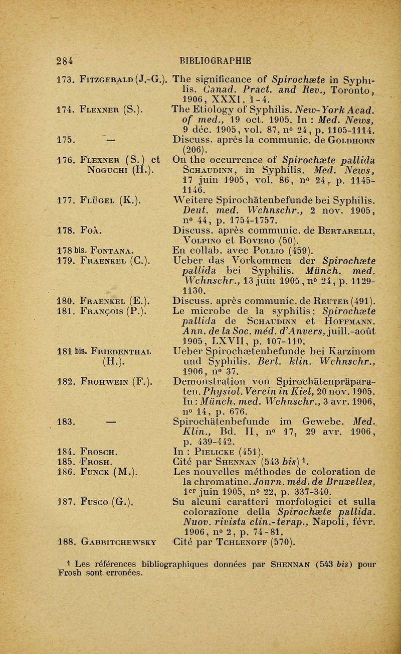173. Fitzgerald (J.-G.). 174. Flexner (S.). 175. ~— 176. Flexner (S.) et noguchi (h.). 177. Flugel (K.). 178. Foà. 178 bis. Font AN A. 179. Fraenkel (G.). 180. Fraenkel (E.). 181. François (P.). 181 bis. Friedenthal (H.). 182. Frohwein (F.). 183. — 184. Frosch. 185. Frosh. 186. Funck (M.). 187. Fusco (G.). 188, Gabritchewsky The significance of Spirochsete in Syphi- lis. Canad. Pract. and Rev., Toi'onto, 1906, XXXI, 1-4. The Etiology of Syphilis. New-York Acad. of med., ^19 oct. 1905. In : Med. News, 9 déc. 1905, vol. 87, 11° 24 , p. 1105-1114. Discuss. après la communie, de Goldhorn (206). On the occurrence of Spirochsete pallida ScHAUDiNN, in Syphilis. Med. News, 17 juin 1905, vol. 86, no 24,- p. 1145- 1146. Weitere Spirochâtenbefunde bei Syphilis. Deiit. med. Wchnschr., 2 nov. 1905, no 44, p. 1754-1757. Discuss. après communie, de Bertarelli, VoLPiNo et BovERO (50). En collab. avec Pollio (459). Ueber das Vorkommen der Spirochsete pallida bei Syphilis. Mûnch. med. Wchnschr., 13 juin 1905, no 24, p. 1129- 1130. Discuss. après communie, de Reuter(491). Le microbe de la syphilis ; Spirochsete pallida de Schaudinn et Hoffmann. Ann. de la Soc. méd. d'Anvers, juill.-août 1905, LXVII, p. 107-110. Ueber Spirochaetenbefunde bei Karzinom und Syphilis. Berl. klin. Wchnschr., 1906, no 37. Démonstration von Spirochâtenprâpara- ten. Physiol. Verein in Kiel, 20 nov. 1905. In : Miinch. med. Wchnschr., 3 avr, 1906, no 14, p. 676. Spirochâtenbefunde im Gewebe. Med.. Klin., Bd. II, no 17, 29 avr. 1906, p. 439-442. In : PiELiCKE (451). Cité par Shennan (543/)is) i. Les nouvelles méthodes de coloration de la chromatine. Jowr/i. méd. de Bruxelles, 1er juin 1905, no 22, p. 337-340. Su alcuni caratteri morfologici et sulla colorazione délia Spirochsete pallida. Nuov. rivista clin.-terap., Napoli, févr. 1906, no 2, p. 74-81. Cité par Tchlenoff (570). 1 Les références bibliographiques données par Shennan (543 bis) pour Frosh sont erronées.