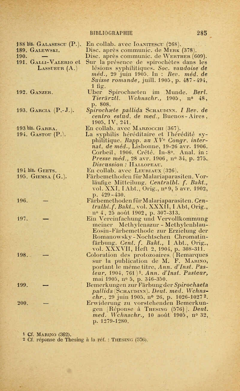 188 bis. Galasescu (P.). 189. Galewski. 190. — 191. Galli-Valerio et Lassueur (A.) 192. Ganzer. 193. Garcia (P.-J. 193 Ws. Garra. 194. Gastou (P.'. 194 bis. Geets. 195. GlEMSA (G. 196. — 197. — 198. 199. — 200. En collab. avec loAxiTEScr (268). Disc, après communie, de Merk (378). Disc, après communie, de Werther Sur la présence de spirochètes dans les lésions syphilitiques. Soc. vaudoise de méd., 29 juin 1905. In : Rev. méd. de Suisse romande, juill. 1905, p. 487-494, 1 fig. Uber Spirochaeten im Munde. Berl. Tierarztl. Wchnschr., 1905, n» 48, p. 808. Spirocheete pallida Schaudi>'x. / Rev. de cenlro estiid. de med., Buenos-Aires, 1905, IV, 241. En collab. avec Marzocchi (367). La syphilis héréditaire et Ihérédité sy- philitique. Rapp. au XV^ Congr. inter- nat, de méd., Lisbonne, 19-26 avr. 1906. Corbeil, 1906. Crété. In-S. Anal, in: Presse méd., 28 avr. 1906, no 34, p. 275, Discussion : Hallopeau. En collab. avec Leuriaux (326). Fârbemethoden fûrMalariaparasiten. Vor- lâufîge Mitteilunp:. Centralbl. f. Bakt., vol. XXI. lAbt., Orig-., no9, 5 avr. 1902, p. 429-430. - . - FârbemethodenfiirMalariaparasiten. Cen- tralbl. f. Bakt., vol. XXXII, I Abt, Orig., ■ n» 4, 25 août 1902, p. 307-313. Ein Vereinfachung und VervoUkommung mciner Methylenazur - Methylenblau- Eosin-Karbemethode zur Erzielung der Romanowsky - Nochtschen Chromatin- fârbung. Cent. f. Bakt., I Abt., Orig,, vol. XXXVII, Heft 2, 1904, p. 308-311. Coloration des protozoaires ( Remarques sur la publication de M. F. Marino, portant le même titre, Ann. d'Inst. Pas- teur, 1904, 761)1. Ann. d'Inst. Pasteur, mai 1905, n» 5, p. 346-350. Bemerkungen zur F'àrhungder Spirochaeta pallida [ècnAVDi^^]. Deut. med. Wchns- chr., 29 juin 1905, no 26, p. 1026-1027 2. Erwiderung zu vorstehenden Bemerkun- gen [Réponse à Thesiag (576)]. Deut. med. Wchnschr., 10 août 1905, n» 32, p. 1279-1280. 1 Cf. Marus'o (362). 2 Cf. réponse de Thesing à la i^éf. : Thesino (576).