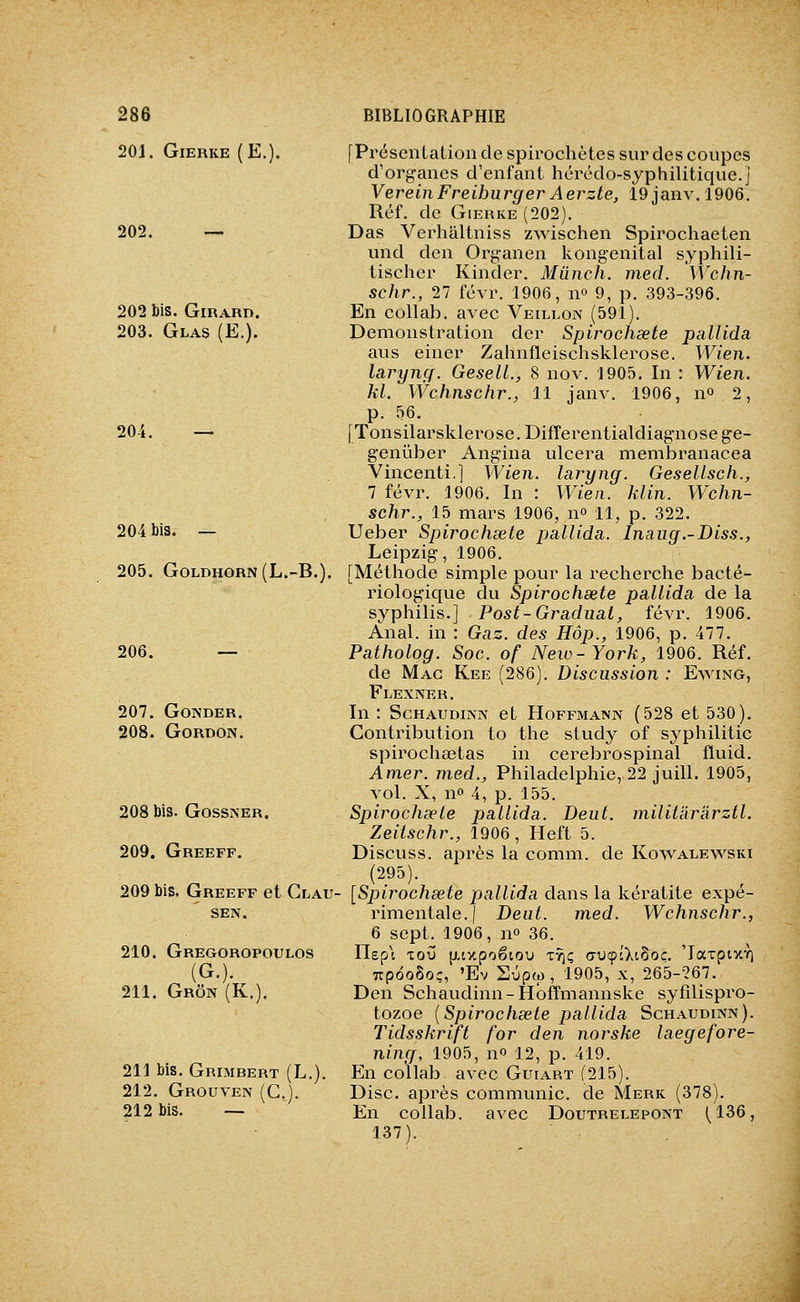 201. GlERKE (E. 202. — 202 bis. Girard. 203. Glas (E.). 204. — 204 bis. — 205. GOLDHORN (L.-B. 206. — 207. GONDER. 208. Gordon. 208 bis. GossiNER. 209. Greeff. 209 bis. Greeff et Clau- SEN. 210. Gregoropoulos (G.). 211. Grôn (K.). 211 bis. Grimbert (L.). 212. Grouven (G.). 212 bis. — [Présentation de spirochètes sur des coupes d'organes d'enfant hérédo-syphilitique.j VereinFreihurger Aerzte, 19 janv. 1906. Réf. de GiERKE (202). Das Verhaltniss zwischen Spirochaeten und den Organen kongenital syphili- tischer Kinder. Miinch. med. 'Wchn- schr., 27 févr. 1906, n» 9, p. 393-396. En collab. avec Veillon (591). Démonstration der Spirochsete pallida aus einer Zahnfleischsklerose. Wien. larynçf. GeselL, 8 nov. 1905. In : Wien. kl. Wchnschr., 11 janv. 1906, no 2, p. 56. [Tonsilarsklerose. Differentialdiagnose ge- geniiber Angina ulcéra membranacea Vincenti.] Wien. laryng. Gesellsch., 1 févr. 1906. In : Wien. klin. Wchn- schr., 15 mars 1906, n» 11, p. 322. Ueber Spirochsete pallida. Inaug.-Diss., Leipzig, 1906. [Méthode simple pour la recherche bacté- riologique du Spirochsete pallida de la syphilis.] Post-Graduât, févr. 1906. Anal, in : Gaz. des Hôp., 1906, p. 477. Patholog. Soc. of New-York, 1906. Réf. de Mac Kee (286). Discussion : Ewing, Flexner. In : ScHAUDiNN et Hoffmann (528 et 530). Contribution to the study of syphilitic spirochaetas in cerebrospinal fluid. Amer, med., Philadelphie, 22 juill. 1905, vol. X, no 4, p. 155. Spirochsete pallida. Deut. militàr'àrztl. Zeitschr., 1906, Heft 5. Discuss. après la comm. de Kowalevs'^ski (295). [Spirochsete pallida dans la kératite expé- rimentale.! Deut. med. Wchnschr., 6 sept. 1906, no 36. llep'i tou (j-iy.poétou tyjç avcplXi^oc. 'larpixTi TTpooSoç, 'Ev Sûpw, 1905, X, 265-267. Den Schaudinn-Hoffmannske syfîlispro- tozoe {Spirochsete pallida Schaudinn). Tidsskrift for den norske laegefore- ning, 1905, no 12, p. 419. En collab avec Guiart (215). Disc, après communie, de Merk (378). En collab. avec Doutrelepont (136, 137).