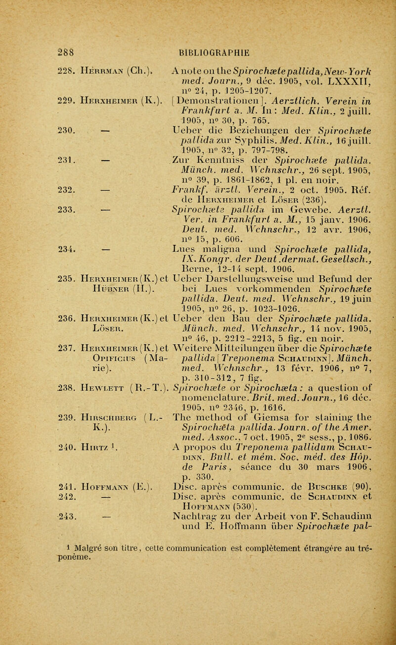 228. HÈRRiMAN (Ch.). AnoieonihcSjjirochseiepallida,Ne.iLi-York med. Joiirn., 9 déc. 1905, vol. LXXXII, 110 2-i, p. 1205-1207. 229. Herxheimer (K.). | Demoustratioueii]. Aerztlich. Verein in Fmnkfurt a. M. In : Med. Klln., 2 juill. 1905, no 30, p. 765. 230. — Ueber die Beziehuiigen der Spirochsete pallidazuv iiyphUis. Med. Klin., 16 juill. 1905, no 32, p. 797-798. 231. — Zur Kenntniss der Spirochsete pallida. Mûnch. med. Wchnschr., 26 sept. 1905, no 39, p. 1861-1862, 1 pi. en noir. 232. — Frankf. iirztl. Verein., 2 oct. 1905. Réf. de Herxheijier et Loser (236). 233. — Spirochsete pallidn. im Gewebe. Aerztl. Ver. in Frankfiirt a. M., 15 janv. 1906. Deut. med. Wchnschr., 12 avr. 1906, 11° 15, p. 606. 234. — Lues maligna und Spirochsete pallida, IX. Kongr. der Deut .dermat. Gesellsch., Berne, 12-14 sept. 1906. Ueber Darstellungsweise und Befund der bei Lues vorkonimenden Spirochsete pallida. Deut. med. Wchnschr., 19 juin 1905, no 26, p. 1023-1026. Ueber den Ban der Spirochsete pallida. Miinch. med. Wchnschr., 14 nov. 1905, 11° 46, p. 2212-2213, 5 fig. en noir. Weitere Mitteilungen ûber die Spirochsete pallida[Treponema Schaudikn], Munch. med. Wchnschr., 13 févr. 1906, n» 7, p. 310-312, 7 fig. Spirochsete or Spirochseta : a question of nomenclature. Brit. med. Journ., 16 déc. 1905, no 2346, p. 1616. 239. HiRSCHBERG ( L.- Tlic mcthod of Giemsa for staining the K.). Spirochseta pallida. Journ. of the Amer, med. Assoc, 7 oct. 1905, 2^ sess., p. 1086. 240. HiRTz I. A propos du Treponema pallidum Schau- DiJVN. Bull, et mém. Soc. méd. des Hâp. de Paris, séance du 30 mars 1906, p. 330. HoFFMANJN (E.). Disc, après communie, de Buschke (90). — Disc, après communie, de Schaudinn et Hoffmann (530). — Nachtrag zu der Arbeit von F. Schaudinn und E. Hoffmann iiber Spirochsete pal- 235. 236. 237. Herxheimer (K.) et HiJBJNER (H.). Herxheimer (K.) et LÔSER. Herxheimer (K.) et Opificius (Ma- rie). 238. Hewlett (R.-T. 241. .242. 243. 1 Malgré son titre, cette communication est complètement étrangère au ti'é- ponème.