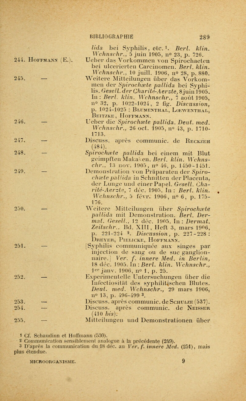 lida bei Syphilis, etc. i. Berl. hlin. Wchnschr., 5 juin 1905, n» 23, p. 726. 244. HoFFMAKX (E.). Ueber das Vorkommen von Spirochaeten bei ulcerierten Carcinomen. Berl. klin. Wchnschr., 10 juill. 1906, n° 28, p. 880. 245. — Weitere Mitteilungen ïiber das Vorkom- men der Spirochœie pallidn bei Syphi- lis. Gesell. derCharité-Aerzte,SjuinlQOb. In: Berl. klin. Wchnschr., 7 août 1905, no 32, p. 1022-1024, 2 %. Discussion, p. 1024-1025 : Bluime>thal, LoE^A•E^•THAL, Beitzke, Hoffmann. 246. — Ueber die Spirochsete pallida. Deut. med. Wchnschr., 26 oct. 1905, n^ 43, p. 1710- 1713. 247. — Discuss. après communie, de Reckzeh (484). 248. — Spirocheete pallida bei einem mit Blut geimpften Makaken. iîer/. klin. Wchns- chr., 13 nov. 1905, no 46, p. 1450-1451. 249. — Démonstration von Praparaten der Spiro- chacte pallida inSchnitten der Placenta, der Lunge und einerPapel. Gesell. Cha- rité-Aerzle, 1 déc. 1905. In : Berl. klin. Wchnschr.. 5 févr. 1906, n» 6, p. 175- 176. 250. — Weitere Mitteilungen i'iber Spirochsete pallida mit Démonstration. Berl. Der- mat. Gesell., 12 déc. 1905. In: Dermat. Zeitschr.. Bd. XIII, Heft 3, mars 1906, p. 221-224 2. Discussion, p. 227-228: Dreyer, Pielicke, Hoffmann. 251. — [Syphilis communiquée aux singes par injection de sang ou de suc ganglion- naire.] Ver. f. innere Med. in Berlin, 18 déc. 1905. In: Berl. klin. Wchnschr., lei'janv. 1906, no 1, p. 25. 252. — E.xperimentelle Untersuchungen îiber die Int'ectiositat des syphilitischen Blutes. Deut. med. Wchnschr., 29 mars 1906, no 13, p. 496-499 3. 253. — Discuss. après communie, de ScHULZE (537). 254. — Discuss. après communie, de Neisser (410 bis). 255. — Mitteilungen und Demonstrationen ûber 1 Cf. Schaudinn et Hoffmann (530). 2 Communication sensiblement analogue à la précédente (249). 3 D'après la communication du 18 déc. au Ver. f. innere Med. (251), mais plus étendue. MICROORGANISME. 9