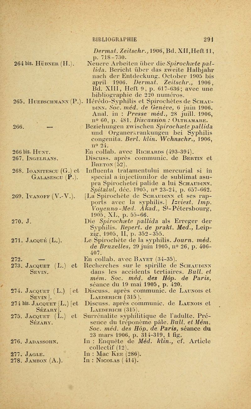 264 bis. Hub>-er(H.). 265. HuEBSCHMA>-]\- (P.) 266. 266 bis. HuxT. 267. I?sGELRAAS. 268. loANiTEScu (G.) et Galasescu (P.). 269. IVANOFF (V.-V.). 270. J. 271. Jacqué (L. 272. — 273. Jacquet (L.) et Se VIA-. 274. Jacquet (L.) [et Sévi?}]. 274 bis. Jacquet (L.) [et Sézary]. 275. Jacquet (L.) et Sézary. 276. Jadassohn. 277. Jagle. 278. Jambon (A. Dermat. Zeitschr., 1906, Bd. XII,Heft 11, p. 718-730. Neuere Arbeiteu ïiber die Spirochœte pal- lida. Bericht ïiber das zweite Halbjahr nach der Entdeckung. October 1905 bis april 1906. Dermat. Zeitschr., 1906, Bd. XIII,, Heft 9, p. 617-636; avec une bibliographie de 220 numéros. . Hérédo-Syphilis et Spirochètes de Schau- DiAA. Soc. méd. de Genève, 6 juin 1906. Anal, in : Presse méd., 28 juill. 1906, 11° 60, p. 481. Discussion : Oltramare. Beziehungen z^^•ischen Spirochsete pallida und Organerkrankungen bei Syphilis congenita. Berl. klin. Wchnschr., 1906, n» 2^4. En collab. avec Richards (493-394). Discuss. après communie, de Bertin et Breton (52). Infïuenta tratamentului mercurial si în spécial a injectiunilor de sublimât asu- pra Spirochetei palide a lui Schaudinn. Spitaiul, déc. 1905, no 23-24, p. 657-662. [La Spirochète de Schaudinx et ses rap- ports avec la syphilis,] Izviest. Imp. Voyenno-Med. Akad., St-Pétersbourg, 1905, XL, p. 55-66. Die Spirochsete pallida, als Ei^eger der Syphilis. Repert. de prakt. Med., Leip- zig, 1905, II, p. 352-355. Le Spirochète de la syphilis. Journ. méd. de Bruxelles, 29 juin 1905, no 26, p. 406- 407. En collab. avec Bayet (34-35). Recherches sur le spirille de Schaudinn dans les accidents tertiaires. Bull, et mém. Soc. méd. des Hôp. de Paris, séance du 19 mai 1905, p. 420. Discuss. après communie, de Launois et Laederich (315 ). Discuss. après communie, de Laukois et Laederich (315). Surrénalite syphilitique de Tadulte. Pré- sence du tréponème pâle. Bull, et Mém. Soc. méd. des Hôp. de Paris, séance du 23 mars 1906, p. 314-319, 1 fig. In : Enquête de Méd. klin., cf. Article collectif (12). In : Mac Kee (286). In : Nicolas (414).