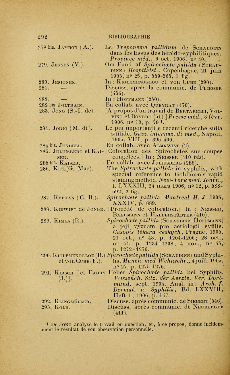278 Jambon (A.). 279. Jensen (V.). 280. Jesioaek. 281. — 282. — 282 bis. JOLTRAIN. 283. JoAG (S.-I. de). 284. JoRio (M. di). 284 bis. JuNDELL. Le Treponema pallidum de Schaudinn dans les tissus des hércdo-syphilitiques. Province méd., 6 oct. 1906, 11° 40. Om Fund af Spirochœle palLida (Schau- dusn) Hospitalst., Copenhague, 21 juin 1905, no 25, p. 559-565, 1 fig. In: KioLEME?sOGLOu et von Cube (290). Discuss. après la communie, de Plceger (456). In : HoFFMAîNN (250). En collab. avec Queyrat (470). [A propos d'un travail de Bertarelli, Vol- piNO et BovERo (51).] Presse méd., 3 févr. 1906, no 10, p. 79 i. Le piu importanti e recenti ricerche sulla sifilide. Gazz. internaz. di med., Napoli, 1905, VIII, p. 395-400. En collab. avec Almkvs^st (2). 285. JuLiusBERG et Kai- [Coloration des Spirochètes sur coupes SER. congelées.] In: Neisser (410 bis)'. 285 bis. Kaiser. En collab. avec Juliusberg (285). 286. Keïï (G. Mac). The Spirochœte pallida in syphilis, with spécial référence to Goldhorn's rapid stainingmethod. New-York med. Journ., t. LXXXIII, 24 mars 1906, n» 12, p. 588- 592, 2 fig. Spirochsele pallida. Montréal M. J. 1905, XXXIV, p. 889. 288. KiEwiET de Joage. [Procédé de coloration.] In : Neisser, Baermanjv et IIalberstâdter (410). 289. KiMLA (R.). Spiroc/iœ^e^jai^/da (Schaudinn-Hoffmann) a jeji vyznam pro aetiologii sytilis. Casopis lékaru ceskych, Prague, 1905, 21 oct., n» 43, p. 1204-1206; 28 oct., no 44, p. 1234-1238; 4 nov., n» 45, p. 1272-1276. 290.KiOLE>iEJ\OGLOu(B.) Sjjirochœtepallida (Schaudiivn) undSyphi- etvonCuBE(F.). lis. Mûnch. med Wchnschr., 4 juill. 1905, no 27, p. 1275-1276. 291. Kirsch [et Fabry Ueber Spirochœte pallida bei Syphilis )87. Keenaiv (C.-B.). (J. 292. Klingmuller. 293. KoLB. Wissench. Sitz. der Aerzte. Ver. Dort- mund, sept. 1904. Anal, in: Arch. f. Dermat. ii. Syphilis, Bd. LXXVIII, Heft 1, 1906, p. 147. Discuss. après communie, de Siebert (546). Discuss. après communie, de Neuberger (411). 1 De JoNG analyse le ti'avail en question, et, ment le résultat de son obsex'vation personnelle. à ce propos, donne incidem-