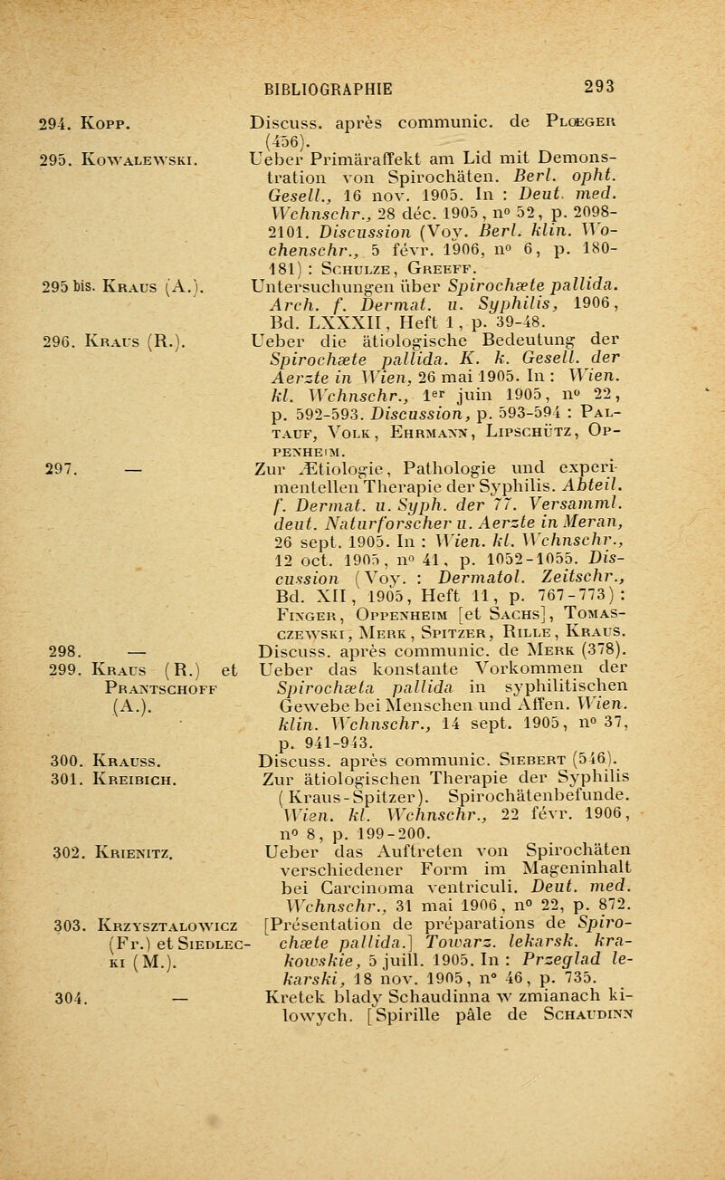 294. Kopp. 295. Ko^VALE^vsKI. 295 bis. Kraus (A.). 296. Kraus (R.). 297. — 298. — 299. Kraus (R.) et Praistschoff (A.). 300. Krauss. 301. Kreibich. 302. Krienitz. 303. Krzysztalowicz (Fr.) et SiEDLEC- KI (M.). 304. — Discuss. après communie, de Plcbger (4o6). Ueber Primaraffekt am Lid mit Démons- tration von Spirochâten. Berl. opht. GeselL, 16 nov. 1905. In : Deut. med. Wchnschr., 28 déc. 1905, no 52, p. 2098- 2101. Discussion (Vov. BerL klin. Wo- chenschr., 5 févr. 1906, n» 6, p. 180- 181): ScHULZE, Greeff. Untersuchungen ûber Spirochœte pallida. Arch. f. Dermat. u. Syphilis, 1906, Bd. LXXXII, Heft 1, p. 39-48. Ueber die âtiologische Bedeutung der Spirochœte pallida. K. k. Gesell. der Aerzte in Wien, 26 mai 1905. In : Wien. kl. Wchnschr., l^r juin 1905, m 22, p. 592-593. Discussion, p. 593-594 : Pal- TAUF, VOLK, EhRMAXN, LlPSCHlJTZ, Op- PE>'HEiM. Zur ^Etiologie, Pathologie und experi- mentellen Thérapie der Syphilis. Abteil. f. Dermat. u. Syph. der 77. Versamml. deut. Naturforscher u. Aerzte in Meran, 26 sept. 1905. In : Wien. kl. Wchnschr., 12 oct. 1905, no 41, p. 1052-1055. Dis- cussion (Voy. : Dermatol. Zeitschr., Bd. XII, 1905, Heft 11, p. 767-773): FixGER, Oppexheim [et Sachs], Tomas- czEWSKi, AIerk, Spitzer, Rille, Kraus. Discuss. api'ès communie, de AIerk (378). Ueber das konstante Vorkommen der Spirochseta pallida in syphilitischen Gewebe bei Menschen und Afîen. Wien. klin. Wchnschr., 14 sept. 1905, n» 37, p. 941-943. Discuss. après communie. Siebert (546). Zur âtiologischen Thérapie der Syphilis ( Kraus-Spitzer). Spirochâtenbefunde. Wien. kl. Wchnschr., 22 févr. 1906, no 8, p. 199-200. Ueber das Auftreten von Spirochâten verschiedener Form im Mageninhalt bei Garcinoma ventriculi. Deut. med. Wchnschr., 31 mai 1906, n» 22, p. 872. [Présentation de préparations de Spiro- chœte pallida.] Towarz. lekarsk. kra- kowskie, 5 juill. 1905. In : Przeglad le- karski, 18 nov. 1905, n° 46, p. 735. Kretek blady Schaudinna w zmianach ki- lo wych. [Spirille pâle de Schaudinn