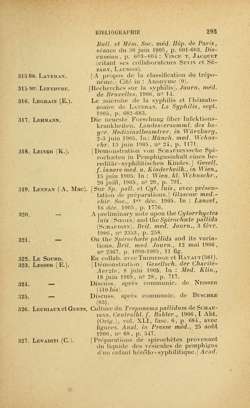 315 bis. Laveratv. 315 ter. Lefebvre. 316. LEGRAm (E.). 317. Lehma>n. 318. Leiner (K.). 319. Lennan {A. Mac), 320. 321. 322. Le Sourd. 323. Lesser (E.). 324. — 325. — 326. LEURIAUXetGEETS, 327. Levaditi (C.^. Bull, et Mém. Soc. méd. Hôp. de Paris, séance du 30 juin 1905, p. 601-603. Dis- cussion, p. 603-604: ViivcE T, Jacquet (citant ses collaborateurs Setin et Sé- zary, Launois). [A propos de la classification du trépo- nème.! Cité in : Anonyme (9). [Recherches sur la syphilis]. Joiirn. méd. de Bruxelles, 1906, n° 14. Le microbe de la syphilis et l'hémato- zoaire de Laveran. La Syphilis, sept. 1905, p. 682-683. Die neueste Forschung ûber Infektions- krankheiten, Landesversamml. des ba- yer. Medizinalbeamtver. in Wûrzbury, 2-3 juin 1905. In: Mûnch. med. Wchns- chr. 13 juin 1905, no 24, p. 1171. [Démonstration von ScHAUDm^sche Spi- rochœten in Pemphigusinhalt eines he- reditâr-syphilitischen Kindes.] Gesell. f. innere med. u. Kinderheilk., in Wien., 15 juin 1905. In : Wien. M. Wchuschr., 20 juill. 1905, no 29, p. 791. [Sur\Sp. pall. et Cyt. luis, avec présen- tation de préparations.] Glascow med.- chir. Soc, l^r déc. 1905. In : Lancet, 16 déc. 1905, p. 1776. A preliminary note upon the Cyiorrhyctes luis (Sièges) and iheSpirochsete pallida (ScHAUDi>->). Brit. med. Journ., 3 févr. 1906, no 2353, p. 258. On the Spirochœte pallida and its varia- tions. Brit. med. Journ., 12 mai 1906, no 2367, p. 1090-1095, 11 fig. En collab. avecTniBiERGE et Ravaut(581). [Démonstration] Gesellsch. der Charité- Aerzte. 8 juin 1905. In : Med. Klin., 18 juin 1905, no 28, p. 717. Discuss. après communie, de Neisser (410 73/5). Discuss. après communie, de Buschke (93). Culture du Treponemapallidum de Schau- niNx. Centralbl. f. Bahter., 1906, I Abt. (Orig.), vol. XLI, fasc. 6, p. 684, avec figures. Anal, in Presse méd., 25 août 1906, no 68, p. 547. [Préparations de spirochètes provenant du liquide des vésicules de pemphigus d'un enfant héré'do-syphilitique.] Acad.