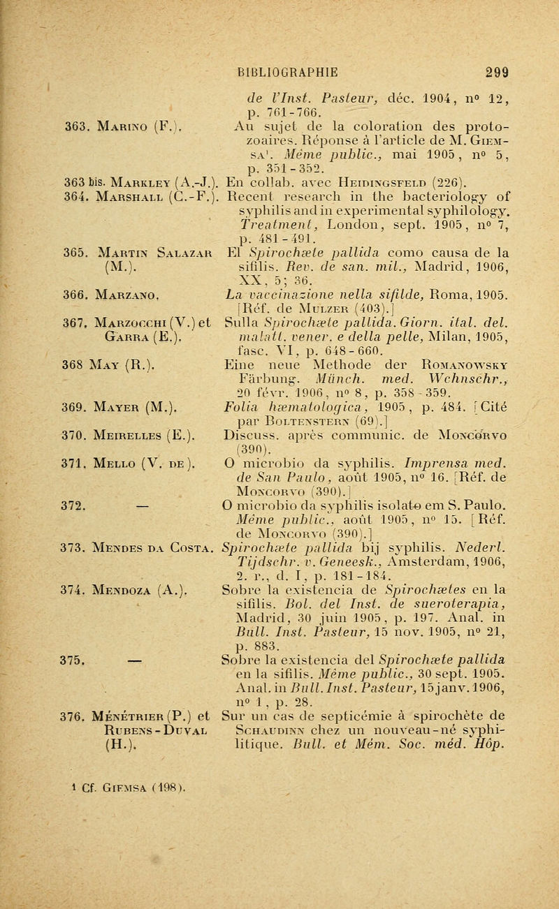 363. Mari>o (F.). 363 bis. Markley (A.-J.) 364. Marshall (G.-F.) 365. Martin Salazar (M.). 366. MarzaiVO. 367. MARzof:cHi(V.)et Gàrra(E.). 368 May (R.). 369. Mayer (M.). 370. Meirelles (E.). 371. Mello (V. de). 372. — 373. Mendes da Costa. 374. Meîmdoza (A.). 375. — 376. Ménétrier (P.) et Rubens-Duval (H.). de l'Inst. Pasteur, déc. 1904, n 12, p. 761-766. Au sujet de la coloration des proto- zoaires. Réponse à l'article de M. Giem- sa'. Même public, mai 1905, n» 5, p. 351-352. En collab. avec Heidingsfeld (226). Récent research in the bacteriolog'y of syphilis and in expérimental syphilolog-y. freatment, London, sept. 1905, n» 7, p. 481-491. El Spirochsele pallida como causa de la sifilis. Rev. de san. mil., Madrid, 1906, XX. 5; 36. La vaccinazione nella sifilde, Roma, 1905. [Réf. de xMuLZER (403).] '^wWd. Spirochsele pallida. Giorn. ital. del. innlatl. vener. e délia pelle, Milan, 1905, fasc. VI, p. 648-660. Eine neue Méthode der Romanowsky- Farbung. Mûnch. med. Wchnschr., 20 févr. 1906, n 8, p. 358 -359. Folia hœmatologica, 1905, p. 484. [Cité par BOLTENSTERN (69).] Discuss. après communie, de Moncorvo (390). O microbio da syphilis. Imprensa vied. de San Paulo, août 1905, no 16. [Réf. de Moncorvo (390).] O microbio da syphilis isolât^ em S. Paulo, Même public., août 1905, no 15. [Réf. de MoNCOuvo (390).] Spirochœte pallida bij syphilis. Nederl. Tijdschr. v. Geneesk., Amsterdam, 1906, 2. r., d. I, p. 181-184. Sobre la existencia de Spirochsetes en la sifilis. Bol. del Inst. de sueroterapia, Madrid, 30 juin 1905, p. 197. Anal, in Bull. Inst. Pasteur, 15 nov. 1905, n» 21, p. 883. Sobre la existencia del Spirochœte pallida en la sifilis. Même public, 30 sept. 1905. Anai.in Bull.Inst. Pasteur, 15janv.l906, no 1, p. 28. Sur vm cas de septicémie à spirochète de ScHAUDiKN chez un nouveau-né syphi- litique. Bull, et Mém. Soc. méd. Hop. 1 Cf. GiFMSA am).