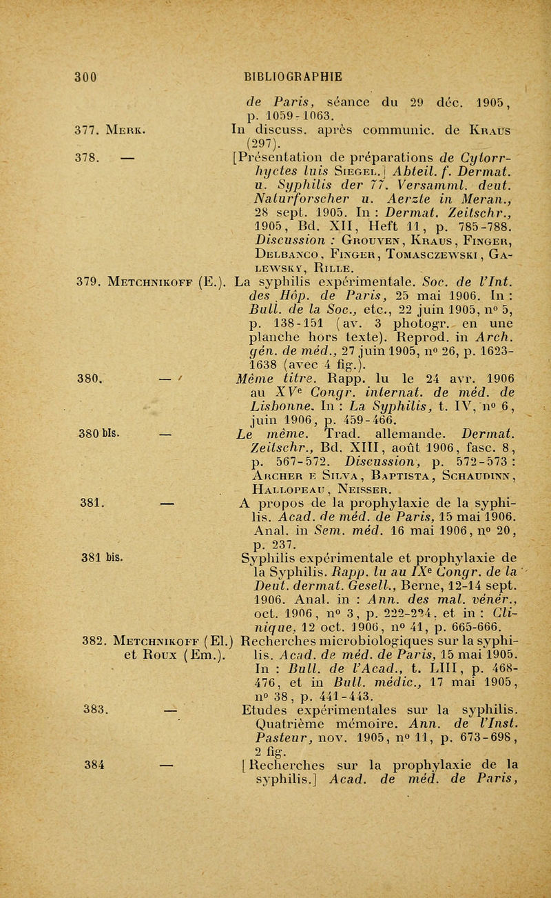 377. Merk. 378. — 379. Metchnikoff (E. 380. 380 bis. 381. 381 bis. 382. Metchnikoff (El, et Roux (Em.). 383. 384 de Paris, séance du 29 déc. 1905, p. 10f)9-in63. In discuss. après communie, de Kraus (297). [Présentation de préparations de Cylorr- hyctes luis Siegel. i Abteil. f. Dermat. u. Syphilis der 77. Versnmml. deiit. Nciturforscher u. Aerzte in Meran., 28 sept. 1905. In : Dermat. Zeitschr., 1905, Bd. XII, Heft 11, p. 785-788. Discussion : Grouven, Kraus, Finger, DeLBA?*CO , FiXGER , TOMASCZEWSKI , Ga- LEWSKV, RiLLE. La syphilis expérimentale. Soc. de Vint, des ,Hôp. de Paris, 25 mai 1906. In : Bull, de la Soc, etc., 22 juin 1905, n» 5, p. 138-151 (av. 3 photogT. en une planche hors texte). Reprod. in Arch. yen. de méd., 27 juin 1905, n» 26, p. 1623- 1638 (avec 4 fig.). Même titre. Rapp. lu le 24 avr. 1906 au XV^ Congr. internat, de méd. de Lisbonne, In : La Syphilis, t. IV, n» 6, juin 1906, p. 459-466. Le même. Trad. allemande. Dermat. Zeitschr., Bd. XIII, août 1906, fasc. 8, p. 567-572. Discussion, p. 572-573: Archer e Silva, Baptista, Schaudiisn, Hallopeau, Neisser. A propos de la prophylaxie de la syphi- lis. Acad. de méd. de Paris, 15 mai 1906. Anal, in Sem. méd. 16 mai 1906, n» 20, p. 237. Syphilis expérimentale et prophylaxie de la Syphilis. Rapp. lu au IX^ Congr. de la Deut. dermat. GeselL, Berne, 12-14 sept. 1906. Anal, in : Ann. des mal. vénér., oct. 1906, no 3, p. 222-2^4. et in : Cli- nique, 12 oct. 1906, n» 41, p. 665-666. ) Recherches microbiologiques sur la syphi- lis. Acad. de méd. de Paris, 15 mai 1905. In : Bull, de F Acad., t. LUI, p. 468- 476, et in Bull, médic, 17 mai 1905, no 38, p. 441-443. Etudes expérimentales sur la syphilis. Quatrième mémoire. Ann. de l'Inst. Pasteur, nov. 1905, n» 11, p. 673-698, 2 fig. [Recherches sur la prophylaxie de la syphilis.] Acad. de méd. de Paris,