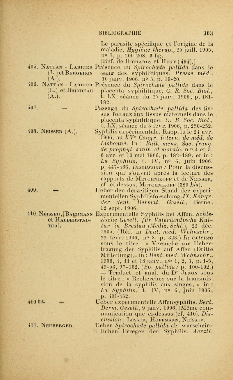Le parasite spécifique et l'origine de la maladie, Hygiène thérap., 25 juill. 1905, no 7, p. 200-208, 3 fig. [Réf. de Richards et Hu>-t (494).] 405. Nattan - Larrier Présence du Spirorhœte pallida dans le (L.jetBERGERON sang des sj^philitiques. Presse méd., (A.). 10 janv. 1906, no 3, p. 19-20, 406. Nattan - Larrier Présence du Spirochsete pallida dans le (L.) et Brixdeau placenta syphilitique. C. R. Soc. Biol., (A.). t. LX, séance du 27 janv. 1906, p. 181- 182. 407. — Passage du Spirochsete pallida des tis- sus fœtaux aux tissus maternels dans le placenta syphilitique. G. R. Soc. Biol., t. LX, séance du 3 févr. 1906, p. 250-252. 408. Neisser (A.). Syphilis expérimentale. Rapp.lule,24 avr. 1906, au A'Fe Congr. idem, de méd. de Lisbonne. In : Bull. mens. Soc. franc, de prophyl. sanit. et morale, n°^ 4 et 5, 6 avr. et 10 mai 19r6, p. 182-189, et in : La Syphilis, t. IV, no 6, juin 1906, p. 447-466. Discussion : Pour la discus^. sion qui s'ouvrit après la lecture des rapports de Metchxikoff et de Neisser, cf. ci-dessus, Metchmkoff (380jbi.9). 409. — Ueber den derzeitigen Stand der experi- mentellen Syphilisforschung.LY. Kongr. der deut. Dermat. Gesell., Berne, 12 sept. 1906. 410. Neisser, [Baermaîsn Experimentelle Syphilis bei AfFen. Schle- et Halberstàd- sische Gesell. fur Vaterlàndische Kul- ter]. tur in Breslau [Mediz. Sekt.), 22 déc. 1905. (Réf. in Deut. med. Wchnschr., 22 févr. 1906, no 8, p. 323.) In extenso sous le titre : « Versuche zur Ueber- tragung der Syphilis auf Affen (Dritte Mitteilung), » in : Deut. med. Wchnschr., 1906, 4, 11 et 18 janv., nos i^ 2, 3, p. 1-5, 49-53, 97-102. {Sp. pallida: p. 100-102.) — Traduct. et anal, du D^ Jl^oîv sous le titre : « Recherches sur la transmis- sion de la syphilis aux singes, » in : La Syphilis, t. IV, n» 6, juin 1906, p. 401-432. 440 bis. -^ Ueber experimentelle Affensyphilis. 5erL Demi. Gesell., 9 janv. 1906. (Même com- munication que ci-dessus (cf. 410). Dis- cussion : Lesser, Hoffmann, Neisser, 411. NErBERGER. Ucbcr Spirochsete pallida als -vvarschein- lichen Erreger der Syphilis. Aerztl.