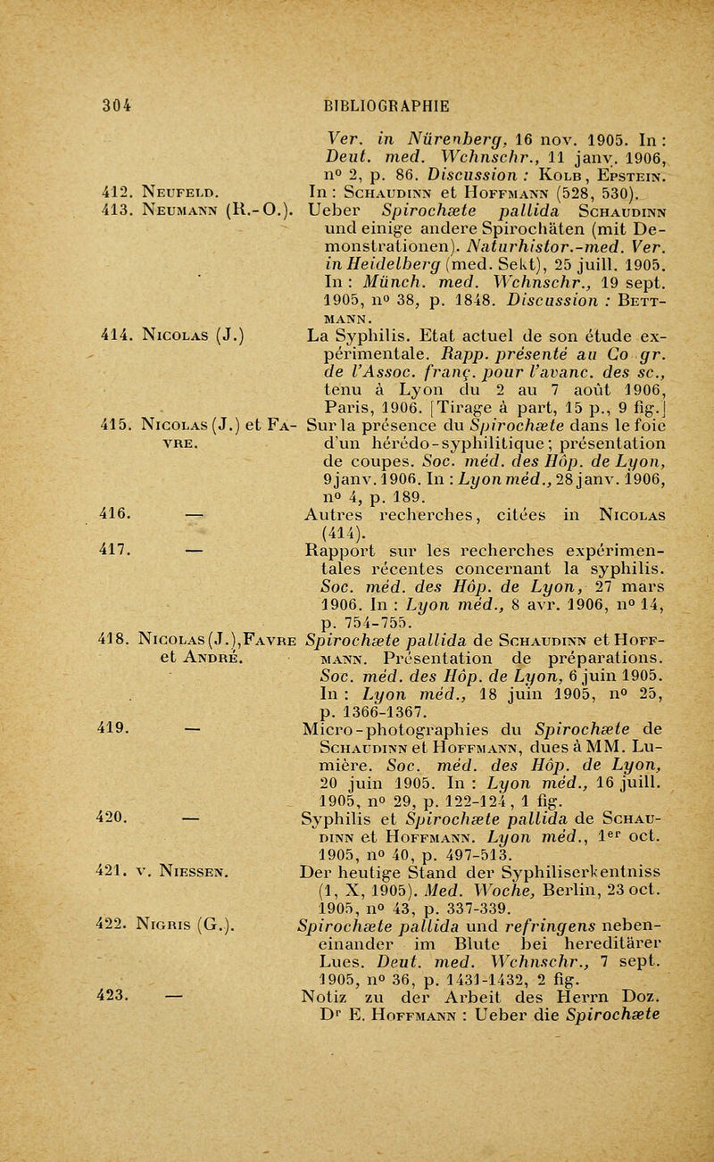 Ver. in Nûrenherg, 16 nov. 1905. In : Dent. med. Wchnscfn\, 11 jany. 1906, 11° 2, p. 86. Discussion : Kolb, Epstein. 412. Neufeld. In: Schaudinn et Hoffmann (528, 530). 413. Neumann (R.-O.). Ueber Spirochsete palLida Schaudinn undeinige andere Spirochâten (mit De- monstrationen). Naturhistor.-med. Ver. in Heidelhei^g (med. Seki), 25 juill. 1905. In : Mûnch. med. Wchnschr., 19 sept. 1905, no 38, p. 1848. Discussion : Bett- mann. 414. Nicolas (J.) La Syphilis. Etat actuel de son étude ex- périmentale. Rapp. présenté au Co gr. de l'Assoc. franc, pour l'avanc. des se, tenu à Lyon du 2 au 7 août 1906, Paris, 1906. [Tirage à part, 15 p., 9 fig.J 415. Nicolas (J.) et Fa- Sur la présence du Spirochsete dans le foie VRE. d'un hérédo-syphilitique; présentation de coupes. Soc. méd. des Hôp. de Lyon, 9janv. 1906. In : Lyon méd., 28 janv. 1906, no 4, p. 189. 416. — Autres recherches, citées in Nicolas (414). 417. — Rapport sur les recherches expérimen- tales récentes concernant la syphilis. Soc. méd. des Hôp. de Lyon, 27 mars 1906. In : Lyon méd., 8 avr. 1906, no 14, p. 754-755. 418. Nicolas(J.),Favre Spirochsete pallida de Schaudinn etHoFF- et André. mann. Présentation de préparations. Soc. méd. des Hôp. de Lyon, 6 juin 1905. In : Lyon méd., 18 juin 1905, n» 25, p. 1366-1367. 419. — Micro-photographies du Spirochsete de Schaudinn et Hoffmann, dues à MM. Lu- mière. Soc. méd. des Hôp. de Lyon, 20 juin 1905. In : Lyon méd., 16 juill. 1905, no 29, p. 122-124, 1 fig. 420. — Syphilis et Spirochsete pallida de Schau- dinn et Hoffmann. Lyon méd., 1«^ oct. 1905, no 40, p. 497-513. 421. V, NiEssEN. Der heutige Stand der Syphiliserkentniss (1, X, 1905). Med. Woche, Berlin, 23 oct. 1905, no 43, p. 337-339. 422. NiGRis (G.). Spirochsete pallida und refringens neben- einander im Blute bei hereditarer Lues. Deut. med. Wchnschr., 7 sept. 1905, no 36, p. 1431-1432, 2 fig. 423. — Notiz zu der Arbeit des Herrn Doz. Dr E. Hoffmann : Ueber die Spirochsete