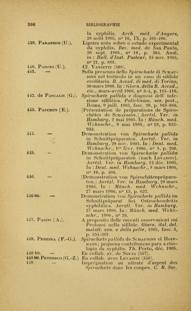[39, Paranhos (U.). 440. Parodi (U.). 441. — 442. de Pascalis (G.). 443. Paschen (E.). 445. '- 446. i46bis. — 47. Pasixi f A.^ 448. Pereiba (F.-G. 448 bis. — 448ter.PETREsco (G.-Z.) 449. — la syphilis. Ai^ch. méd. d'Angers, 20 août 1905, no 16, IX, p. 491-496. Ligeira nota sobre o estudo expérimental da syphilis. Rev. med. de San Paulo, 30 sept. 1905, no 18, p. 384. Anal, in : Bull. d'Inst. Pasteur, 15 nov. 1905, no 21, p. 888. Cf. Vanzetti (588). Sulla presenza dello Spirochsete di Schau- DiNA nel testicolo in un caso di sifilide ereditaria. R. Accad. di med. di Torino, 30 mars 1906. In : Giorn. délia R. Accad., etc., mars-avril 1906, n» 3-4, p. 115-116. Spirochsete pallida e diagnosi dell' infe- zione sifîlitica. Policlinico, sez. prat., Roma, 9 juin. 1905, fasc. 28, p. 861-866. [Présentation de préparations de Spiro- chètes de Schaudinn.] Aertzl. Ver. in Hamburg, 2 mai 1905. In : Mûnch. med. Wchnschr., 9 mai 1905, no 19, p. 932- 933. Démonstration von Spirochsete pallida in Schnittpraparaten. Aertzl. Ver. in Hamburg, 28 nov. 1905. In : Deut. med. Wchnschr., 1' févr. 1906, no 5, p. 206. Démonstration von Spirochsetse pallidse in Schnittpraparaten fnach Levaditi). Aertzl. Ver. in Hamburg, 12 déc. 1905. In -.Dent. med. Wchnschr., 8 mars 1906, no 10, p. 406. [Démonstration von Spirochâtenprâpara- ten.] Aertzl. Ver. in Hamburg, 20 mars 1906. In : Mûnch. med. Wchnschr., 27 mars 1906, no 13, p. 622. Démonstration von Sjjirochsete pallida im Schnittprâparat bei Osteochondritis syphilitica. Aerztl. Ver. in Hamburg, 21 mars 1906. In : Mûnch. med. Wchn- schr., 1906, no 26. A proposito délie recenti osservazioni sui Protozoi nella sifilide. Giorn. ital. del. malatt. ven. e délia pelle, 1905, fasc. 3, p. 354-361. Spirochsete pallida de Schaudinn et Hoff- mann ; pequena contribuiçao para a etio- logia da syphilis. Th. Porto, déc. 1905. En collab. av. de Souza (557). En collab. avec Levaditi (340). Imprégnation au nitrate d'argent des Spirochsete dans les coupes. G. R. Soc,