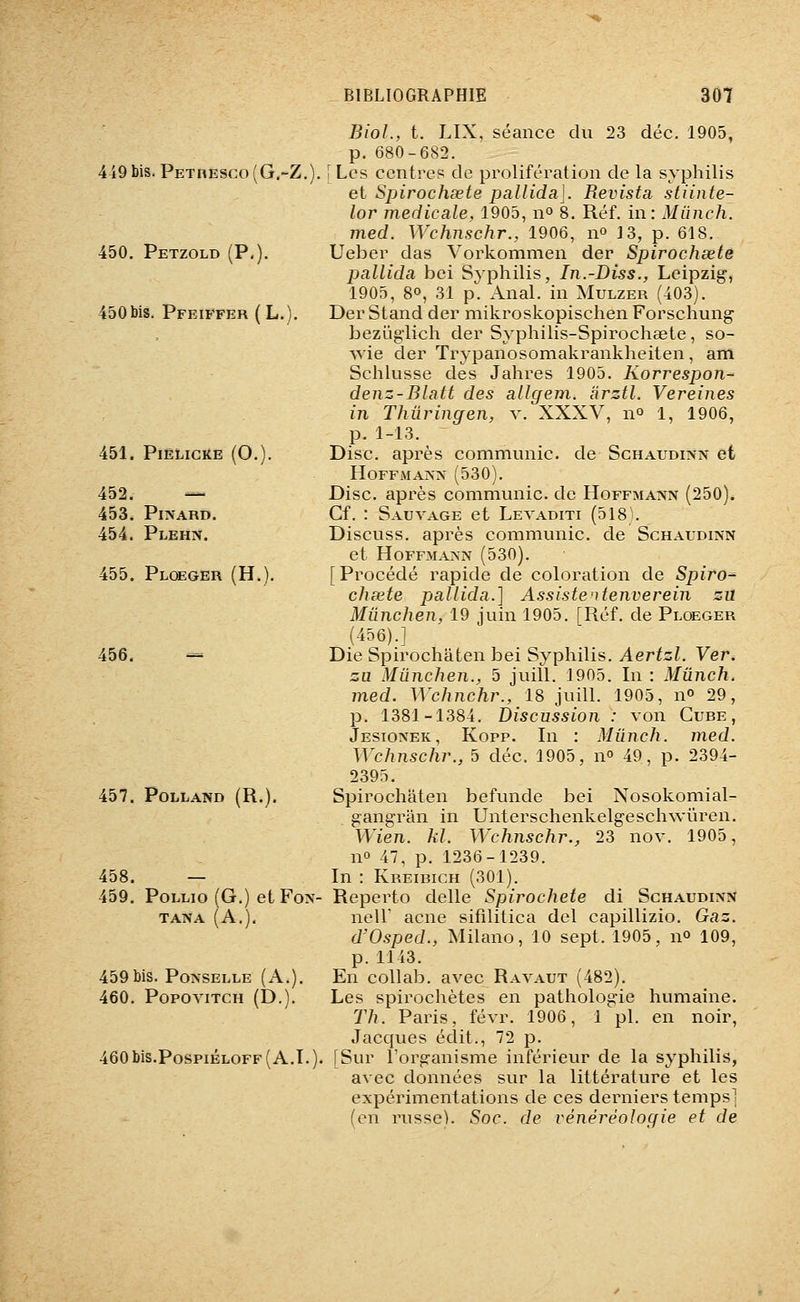 419 bis. Pethesco (G.-Z. 450. Petzold (P.). 450bis. Pfeiffer (L.). 451. PlÉLiCKE (0.). 452. — 453. Pl>ARD. 454. Plehn. 455. Ploeger (H.). 456. -= 457. POLLAND (R.). 458. — 459. PoLLio(G.)etFo>^- TANA (A.). 459bis. Po^•SELLE (A.). 460. PopoviTCH (D.). 460 bis.PospiÉLOFF ( A.T. ), BioL, t. LIX, séance du 23 déc. 1905, p. 680-682. [Les centres de prolifération de la syphilis et Spirochsete pallida]. Revista stiinte- lor médicale, 1905, n° 8. Réf. in: Mûnch. med. Wchnschr., 1906, n^ 13, p. 618. Ueber das Vorkommen der Spirochsete pallida bei Syphilis, In.-Diss., Leipzig, 1905, 80, 31 p. Anal, in Mulzer (403). Der Stand der mikroskopischen Forschung beziiglich der Syphilis-Spirochœte, so- Avie der Trypanosomakrankheiten, am Schlusse des Jahres 1905. Korrespon- denz-Blatt des allgem. àrztl. Vereines in Thiiringen, v. XXXV, n^ 1, 1906, p. 1-13. Disc, après communie, de Schaudinn et H0FFi\IAA>' (530). Disc, après communie, de Hoffma?în (250). Cf. : Sauvage et Levaditi (518 . Discuss. après communie, de Schaudinn et HoFFMA>-A (530). [ Procédé rapide de coloration de Spiro-^ chsete pallida.] Assistertenverein zii Miinchen, 19 juin 1905. [Réf. de Ploeger (456).] Die Spirochâten bei Syphilis. Aertzl. Ver. zu Miinchen., 5 juill. 1905. In : Mûnch. med. Wchnchr., 18 juill. 1905, n» 29, p. 1381-1384. Discussion : von Cube, Jesionek, Kopp. In : Mûnch. med. Wchnschj\, 5 déc. 1905, n 49, p. 2394- 2395. Spirochâten befunde bei Nosokomial- gangrân in Unterschenkelgeschwûren. Wien. kl. Wchnschr., 23 nov. 1905, no 47, p. 1236-1239. In : Kreibich (301). Reperto délie Spirochete di Schaudinn neir acné sifilitica del capillizio. Gaz. d'Osped., Milano, 10 sept. 1905, n» 109, p.1143. En coUab. avec Ravaut (482). Les spirochètes en pathologie humaine. 77k Paris, févr. 1906, 1 pi. en noir, Jacques édit., 72 p. [Sur l'organisme inférieur de la syphilis, avec données sur la littérature et les expérimentations de ces derniers temps] (en russe). Soc. de rénéréologie et de