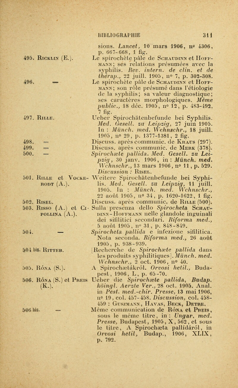 495. RiCKLiN (E.j. 497. RiLLE. 498. 499. 500. 501. RiLLE et VOCKE- RODT (A.). 502. RiSEL. 503. Risso (A.) et Ci- POLLINA (A.). 504. 504 bis. RiTTEB. 505. Rô^-A (S.). 506. RÔNA (S.) et Preis (K.). 506 bis. sions. Lancet, 10 mars 1906, no 4306, p. 667-668, 1 fig. Le spirochète pâle de Schaudiîvn et Hoff- MAJXis-; ses relations présumées avec la syphilis. Rev. intern. de clin, et de thérap., 22 juill. 1905, n» 7, p. 302-308. Le spirochète pâle de Schaudinn et Hoff- MA>>'; son rôle présumé dans Tétiologie de la syphilis; sa valeur diagnostique; ses caractères morphologiques. Même imhlic, 18 déc. 1905, no 12, p. 483-492. 7 fig. Ueber Spirochâtenbefunde bei Syphilis. Med. Gesell. zu Leipzig, 27 juin 1905. In : Mûnch, med. Wehnschr., 18 juill. 1905, no 29, p. 1377-1381, 2 %. Discuss. après communie, de Kraus (297^. Discuss. après communie, de Merk (378). Spirochcete pallida. Med. Gesell. zu Lei- pzig, 30 janv. 1906, in: Mûnch. med. Wehnschr., 13 mars 1906, no 11, p. 529. Discussion : Risel. Weitere Spirochâtenbefunde bei Syphi- lis. Med. Gesell. zu Leipzig, 11 juill. 1905. In : Mûnch. med. Wehnschr., 22 août 1905, no 34, p. 1620-1622, 1 fig. Discuss. après communie, de Rille (500). SuUa presenza dello Spiroeheta Schau- dina-Hoffmain'jx nelle glandole inguinali dei sifilitici secondari. Riforma med., 5 août 1905, no 31, p. 848-849. Spiroeheta pallida e infezione sifilitica. Nota seconda. Riforma med., 26 août 1905, p. 938-939. [Recherche de Spirochxte pallida dans les produits syphilitiques]. Mûnch. med. Wehnschr., 2 oct. 1906, no 40. A Spirochsetâkrôl. Orvosi hetil., Ruda- pest, 1906, L, p. 65-70. Ueber die Spiroehsete pallida, Budap. kôingl. Aerzte Ver., 28 oct. 1905. Anal, in Pest. med.-chir. Presse, 13 mai 1906, no 19, col. 457-458. Discussion, col. 458- 459 : Guszmaxn, Havas, Beck, Detre. Même communication de Rôna et Preis, sous le même titre, in : Ungar. med. Presse, Budapest, 1905, X, 562, et sous le titre, A Spirochaeta pallidârôl, in Orvosi hetil, Rudap., 1906, XLLX, p. 792.