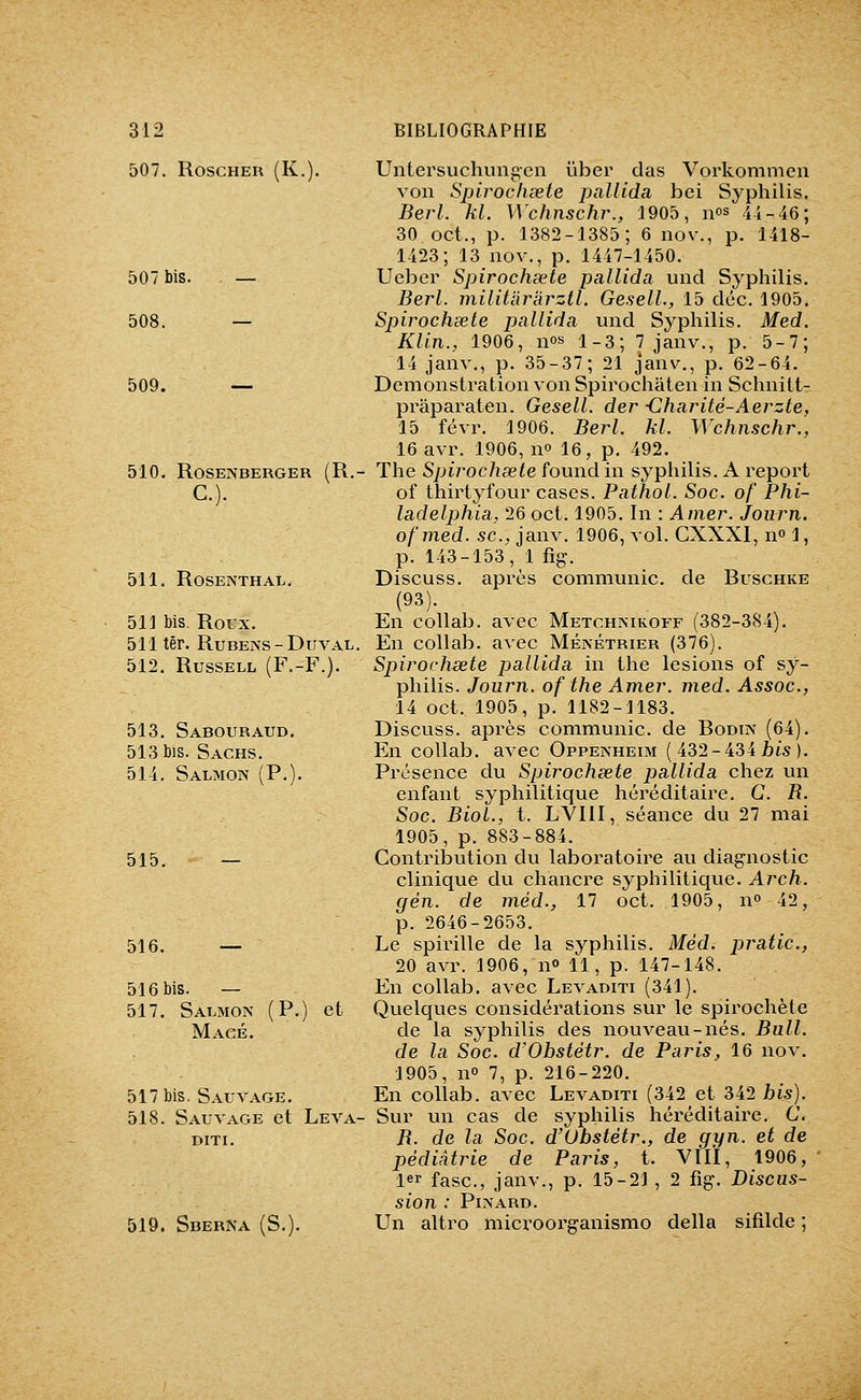 507. RoscHER (K. 507 bis. — 508. — 509. — 510. ROSENBERGER (R. C). 511. ROSEJXTHAL. 511 bis. Roux. 511 ter. RuBENS-DuvAL. 512. RussELL (F.-F.). 513. Sabouraud. 513 bis. Sachs. 514. Salmon (P.) 515. 516. — 516 bis. — 517. Salmoïv (P.) et Macé. 517 bis. Sauvage. 518. Sauvage et Leva- DITI. 519. Sberna (S. Untersuchungcn ûber das Vorkommen von Spirochœte pallida bei Syphilis. Berl. kl. Wchnschr., 1905, nos 44_46; 30 oct., p. 1382-1385; 6 nov., p. 1418- 1423; 13 nov., p. 1447-1450. Ueber Spirochœte pallida und Syphilis. Berl. militaràrztl. GeselL, 15 déc. 1905. Spirochsete pallida und Syphilis. Med. Klin., 1906, nos i_3-^ 7 janv., p. 5-7; 14 janv., p. 35-37; 21 janv., p. 62-64. Démonstration von Spirochaten in Schnitt- pi^aparaten. Gesell. der •Charité-Aerzte, 15 févr. 1906. Berl. kl. Wchnschr., 16 avr. 1906, no 16, p. 492. The Spirochsete found in syphilis. A report of thirtyfour cases. Pathol. Soc. of Phi- ladelphia, 26 oct. 1905. In : Amer. Joiirn. ofmed. se, janv. 1906, vol. CXXXI, no 1, p. 143-153, 1 fig-. Discuss. après communie, de Buschke (93). En collab. avec Metchjnikoff (382-384). En collab. avec MÉjnétrier (376). Spirochsete pallida in the lésions of sy- philis. Journ. of the Amer. med. Assoc, 14 oct. 1905, p. 1182-1183. Discuss. après communie, de Bodiiv (64). En collab. avec Oppenheim ( 432-434 jots ). Présence du Spirochsete pallida chez un enfant syphilitique héréditaire. G. R. Soc. BioL, t. LVllI, séance du 27 mai 1905, p. 883-884. Contribution du laboratoire au diagnostic clinique du chancre syphilitique. Arch. gèn. de méd., 17 oct. 1905, no 42, p. 2646-2653. Le spirille de la syphilis. Méd. pratic, 20 avr. 1906, n» 11, p. 147-148. En collab. avec Levaditi (341). Quelques considérations sur le spirochète de la syphilis des nouveau-nés. Bull, de la Soc. d'Obstétr. de Paris, 16 nov. 1905, no 7, p. 216-220. En collab. avec Levaditi (342 et 342 bis). Sur un cas de syphilis héréditaire. G, R. de la Soc. d'Obstétr., de gyn. et de pédiatrie de Paris, t. VIIÏ, 1906, 1er fasc, janv., p. 15-21 , 2 fig. Discus- sion : Pinard. Un altro microorganismo délia sifilde ;