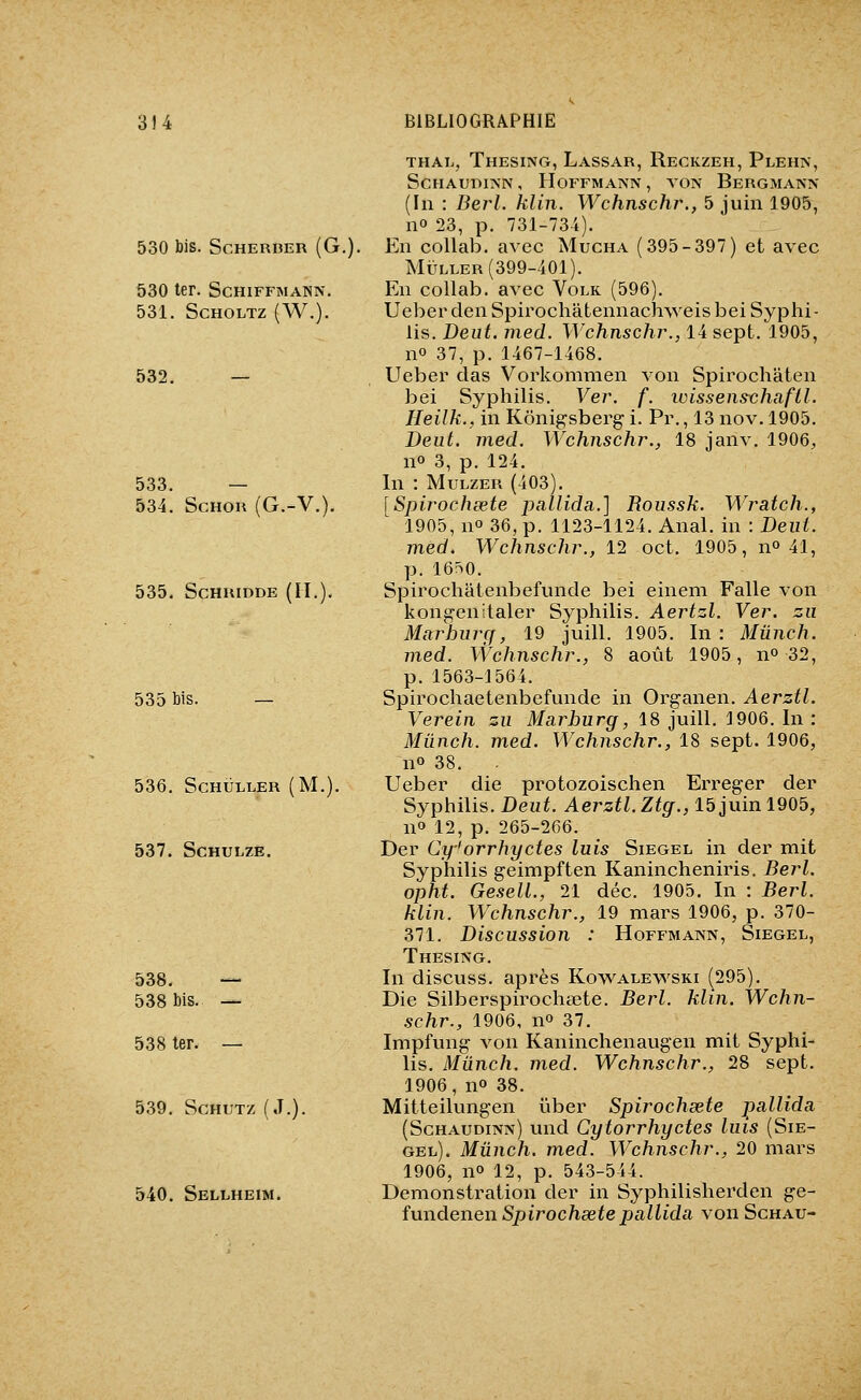530 bis. SCHERBER (G. 530 ter. Schiffmann. 531. SCHOLTZ (W.). 532. 533. — 534. ScHOR (G.-V.). 535. SCHUIDDE (II.). 535 bis. — 536. SCHULLER (M.). 537. SCHULZE. 538. — 538 Ms. — 538 ter. — 539. SCHUTZ (J.). 540. Sellheim. thaï., Thesing, Lassar, Reckzeh, Plehn, ScHAuniNN, Hoffmann , von Bergmann (In : Bej'l. klin. Wchnschr., 5 juin 1905, no 23, p. 731-734). En collab. avec Mucha (395-397) et avec MÏTLLER (399-401). En collab. avec Volk (596). Ueber den Spirochâtennachweis bei Syphi- lis. Deut. med. Wchnschr., 14 sept. 1905, no 37, p. 1467-1468. Ueber clas Vorkommen von Spirochâten bei Syphilis. Ver. f. wissenschafil. Heilk., in Kônigsberg i. Pr., 13 nov. 1905. Beiit. med. Wchnschr., 18 janv. 1906, no 3, p. 124. In : MuLZER (403). [Spirochœte pallida.] Roiissk. Wratch., 1905, no 36, p. 1123-1124. Anal, in : Dent, med, Wchnschr., 12 oct. 1905, no 41, p. 16^0. Spirochâtenbefunde bei einem Falle von kongenitaler Syphilis. Aertzl. Ver. zu Marhnrcf, 19 juill, 1905. In: Mûnch. med. \Vchnschr., 8 août 1905, n» 32, p. 1563-1564. Spirochaetenbefunde in Oi'ganen. Aerztl. Verein zn Marburg, 18 juill. 1906. In : Mûnch. med. Wchnschr., 18 sept. 1906, no 38. Ueber die protozoischen Erreger der Syphilis. Deut. Aerztl. Ztg., 15 juin 1905, no 12, p. 265-266. Der Cy'orrhyctes luis Siegel in der mit Syphilis geimpften Kanincheniris. Berl. opht. GeselL, 21 déc. 1905. In : Berl. klin. Wchnschr., 19 mars 1906, p. 370- 371. Discussion : Hoffmann, Siegel, Thesing. In discuss. après Kovs^alewski (295). Die Silberspirochœte. Berl. klin. Wchn- schr., 1906, no 37. Impfung von Kaninchenaugen mit Syphi- lis. Mûnch. med. Wchnschr., 28 sept. 1906, no 38. Mitteilungen ûber Spirochsete pallida, (Schaudinn) und Cytorrhyctes luis (Sie- gel). Mûnch. med. Wchnschr., 20 mars 1906, no 12, p. 543-544. Démonstration der in Syphilisherden ge- fundenen Spirochœte pallida von Schau-