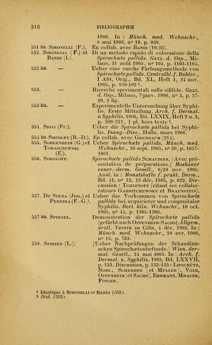 1906. In : Mûnch. med. Wchnschr., 8 mai 1906, no 19, p. 939. 551 bis. SiMONKLLi (F.). En collab. avec Bandi (19-23). 552. SiMONELLi (F.) et Di un metodo rapiclo di colorazione délia Bandi (I,). Spirochsete pallida. Gazz. d. Osp., Mi- lano, 31 août 1905, n» 105, p. 1103-1104. 552 bis. — Ueber eine rasche Farbungsmethode von Spirochsete pallida. Centralbl. f. Bakter., I Abt, Orig., Bd. XL, Heft 1, 24 nov. 1905, p. 159-162 1. 553. — Ricerche sperimentali sulla sifilide. Gazz. d. Osp., Milano, 7'janv. 1906, n» 3, p. 27- 29, 2 %. 553 bis. — Experimentelle Untersuchung ûber Syphi- lis. Existe Mitteilung-, Arch. f. Dermat. u Syphilis, 1906, Bd. LXXIX, Heft 2 u. 3, p. 209-212, 1 pi. hors texte i. 554. SiOLi (Fr.). Ueber die Spirochsete pallida bei Syphi- lis. Inaiig.-Diss., Halle, mars 1906. 554 bis. Smedley(R.-D.). En collab. avec Grunbaum (214), 555. SoBERNHEiM (G.)et Ueber Spirochsete pallida. Mûnch. med. ToMASCZEV^^SKi Wchnschr., 26 sept. 1905, n 39, p. 1857- (E.). 1861. 556. SoKOLOFF. Spirochsete pallida Schaijdinn. [Avec pré- sentation de préparations.] Moskauer vener.-derm. Gesell., 6/19 nov, 1905. Anal, in : Monatshefte f. prakt. Derm., Bd. 41, no 12, 13 déc. 1905, p. 622. Dis- cussion : TcHLENOFF (citant ses collabo- rateurs Gabritchevs^sky et Braunstein). 557. De SouzA (Jun.) et Ueber das Vorkommen von Spirochsete Pereira(F,-G.}, paliida bei acquirieter und congenitaler Syphilis. Berl. klin. Wchnschr., 10 oct. 1905, no 44, p. 1385-1386, 557 bis. Spiegel. Démonstration der Spirochsete pallida (gefârbt nach Oppenheim-Sachs).A Zf^rem. àrztl. Verein zu Coin, 4 déc. 1905, In : Mûnch. med. Wchnschr., 10 avr, 1906, no 15, p. 733. 558. Spitzer (L.). [Ueber Nachprûfungen der Schaudinn- schen Spirochaetenbefunde.] Wien. der- mat. Gesell., 24 mai 4905. In : Arch. f. Dermat. u. Syphilis, 1905, Bd. LXXVII, p. 133. Discussion, p. 133-135 : Lipschijtz, NoBL, Scherber [et Muller], Volk, Oppenheim [et Sachs], Ehrmatsn, Mracek, Fiivger. 1 Identique à Simonelli et Bandi (552). 2 Ibid. (553).