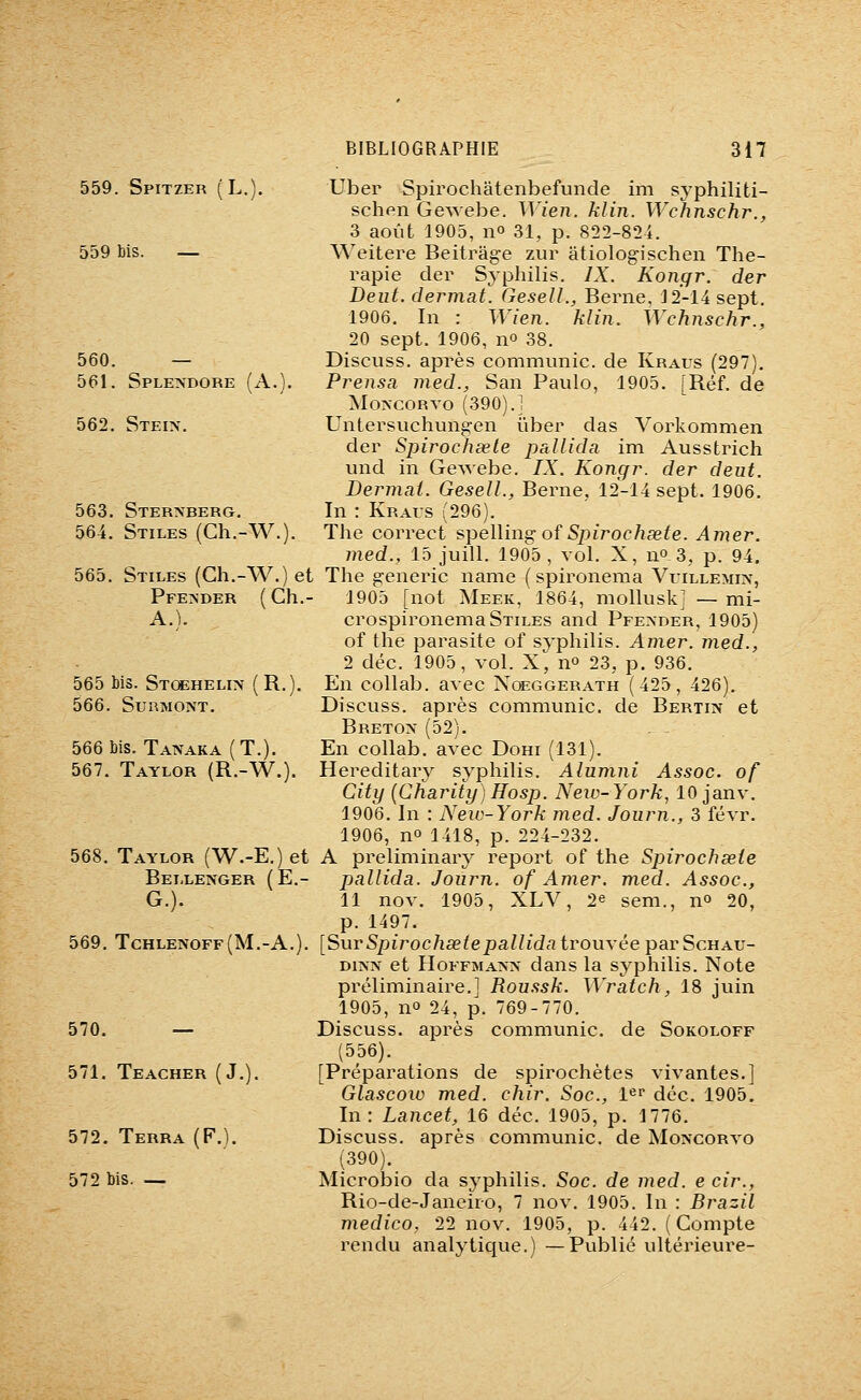559. Spitzer ( L.). 559 bis. — 560. — 561. Splendore (A.). 562. Stein. 563. Ster>berg. 564. Stiles (Ch.-W.). 565. Stiles (Gh.-W.) et Pfe>der (Ch.- A.). 565 bis. Stosheli?^ (R.) 566. Surmont. 566 bis. Tanaka (T.). 567. Taylor (R.-W.). 568. Taylor (W.-E.) et Bellenger (E.- G.). 569. Tchlenoff(M.-A.). 570. — 571. Teacher ( J. 572. Terra (F.). 572 bis. — Uber Spirochatenbefunde im syphiliti- schen Gewebe. Wien. klin. Wchnschr., 3 août 1905, no 31, p. 822-824. Weitere Beitrâge zur âtiologischen Thé- rapie der Syphilis. IX. Kongr. der Dent, dermat. GeselL, Berne, J2-14 sept. 1906. In : Wien. klin. Wchnschr., 20 sept. 1906, no 38. Discuss. après communie, de Kraus (297). Prensa med., San Paulo, 1905. [Réf. de MoxcoRvo (390).] Untersuchungen ûber das Vorkommen der Spirochsele pallida im Ausstrich und in Gewebe. IX. Kongr. der deut. Dermai. GeselL, Berne, 12-14 sept. 1906. In : Kraus (296). The correct spelling of iSpiVoe/iag^e. Amer. med., 15 juill. 1905, vol. X, no 3, p. 94. The generic name ( spironema Vuillemin, 1905 [not Meek, 1864, mollusk] —mi- crospironema Stiles and Pfender, 1905) of the parasite of syphilis. Amer, med., 2 déc. 1905, yol. X] no 23, p. 936. En collab. ayec Noeggerath (425, 426). Discuss. après communie, de Bertin et Bretox (52). En collab. ayec Dohi (131). Hereditary syphilis. Alumni Assoc. of City {Chariiy)Hosp. Neiv-York, 10 jany. 1906. In : New-York med. Journ., 3 féyr. 1906, no 1418, p. 224-232. A preliminary report of the Spirochseie pallida. Journ. of Amer. med. Assoc, 11 noy. 1905, XLV, 2e sem., no 20, p. 1497. [Sur Spirochseie pallidatrouxée par ScuAV- Diisx et Hoffmann dans la syphilis. Note préliminaire.] Roussk. Wratch, 18 juin 1905, no 24, p. 769-770. Discuss. après communie, de Sokoloff (556). [Préparations de spirochètes vivantes.] Glascoiv med. chir. Soc, l^f déc. 1905. In: Lancet, 16 déc. 1905, p. 1776. Discuss. après communie, de Moncorvo (390). MicrolDio da syphilis. Soc de med. e cir., Rio-de-Janeiro, 7 nov. 1905. In : Brazil medico, 22 nov. 1905, p. 442. (Compte rendu analytique.) —Publié ultérieure-