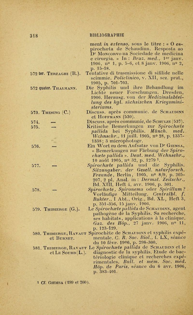 ment in extenso, sous le titre : « O es- pirochœta de Schaudinn, Resposta ao D^' MoNcoHvo lia Sociedade de medicina e cirurçia. » In : Braz. med., l^i janv. 1906, 11° 1, p. 5-6, et 8 janv. 1906, no 2, p. 15-18. Tentative di trasmissione di sifîlide nelle scimmie. Policlinico, v. XII, sez. prat., 1905, p. 701-703. Die Syphilis und ihre Behandlung- im Lichte neûcr Forschung-en. Dresden, 1906. Herausg. von der Medizinalabtei- luncf des kgl. slichsischen Kriegsmini- steriums. Discuss. après communie, de Schaudinn et Hoffmann (530). Discuss. après communie, de Schulze (537). Kritische Bemerkungen zur Spirochéete pallida bei Syphilis. Mûnch. med. Wahnschr., 11 juill. 1905, 11° 28, p. 1337- 1338; 3 microphotogr. Ein Wort zu dem Aufsatze von D^ Giemsa, <( Bemerkungen zur Farbung der Spiro- chœte pallida ». Deut. med. Wchnschr., 10 août 1905, no 32, p. 1279 \ Spirochsete pallida und die Syphilis. Sitzungsber. der Gesell. naturforsch. Freunde, Berlin, 1905, n» 8/9, p. 205- 207, 2 pi. Anal, in : Dermat. ZeiLschr., Bd. XIII, Heft 4, avr. 1906, p. 301. Spirochsete, Spironema oder Spirillum ? Vorlâufige Mitteilung. Ceniralbl. f. Bakter., I Abt., Orig., Bd. XL, Heft 3, p. 351-356, 15 janv. 1906. Le Spirochsete pallida de Schaudinn, agent pathogène de la Syphilis. Sa recherche, ses habitats, applications à la clinique. Gaz. des Hôp., 27 janv. 1906, no 11, p. 123-129. 580. Thibiergk, Ravaut Spirochète de Schaudinn et syphilis expé- et BuRNET. mentale. G. R. Soc. Biol., t. LX, séance du 10 févr. 1906, p. 298-300. 581. Thidierge, Ravaut Le Spirochsete pallida de Schaudinn et le ' ' ^  ' diagnostic de la syphilis. Etude de bac- tériologie clinique et recherches expé- rimentales. Bull, et mém. Soc. méd. Hôp. de Paris, séance du 6 avr. 1906, p. 383-401. 572 ter. Terzaghi (R.). 572 quater. Thalmann. 573. Thesing (C. 574. — 575. — 576 577. — 578. — 579. Thibierge (G.). et Le Sourd(L.) 1 Cf. Giemsa (199 et 200).