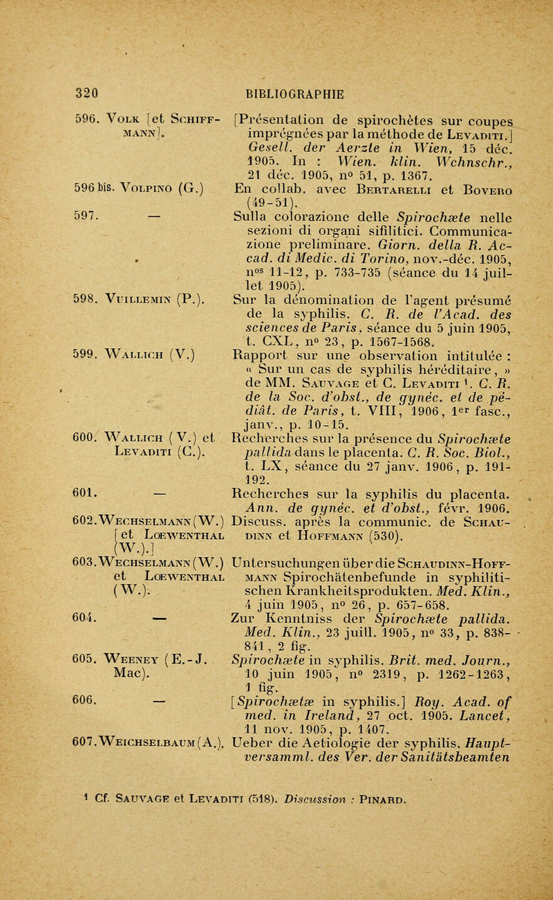 596, VOLK [et SCHIFF- mannI. 596 bis. VoLPiNO (G.) 597. — 598. VUILLEMIN (P.). 599. Wallioh (V.) 600. Wallich (V.) et Levaditi (C). 601. — 602. Wechselmann ( W. ) [ et LOEWENTHAL (W.).l 603. Wechselmaa-n ( W.) et LœWEISTHAL (W.). [Présentation de spirochètes sur coupes imprégnées par la méthode de Levaditi.] Ge.sell. der Aevzle in Wien, 15 déc. 1905. In : Wien. klin. Wchnschr., 21 déc. 1905, no 51, p. 1367. En collab. avec Bertarelli et Bovero (49-51). Sulla colorazione délie Spirochaete nelle sezioni di organi sifilitici. Communica- zione preliminare. Giorn. délia R. Ac~ cad. diMedic. di Torino, nov.-déc. 1905, nos 11-12, p. 733-735 (séance du 14 juil- let 1905). Sur la dénomination de l'agent présumé de la syphilis. C. R. de l'Acad. des sciences de Paris, séance du 5 juin 1905, t. GXL, no 23, p. 1567-1568. Rapport sur une observation intitulée : « Sur un cas de syphilis héréditaire, » de MM. Sauvage et C. Levaditi ^ C. R. de la Soc. d'ohst., de gynèc. et de pé- diât. de Paris, t. VIII, 1906, 1er fasc, janv., p. 10-15. Recherches sur la présence du Spirochœte pallida dans le placenta. C. R. Soc. Biol., t. LX, séance du 27 janv. 1906, p. 191- 192. Recherches sur la syphilis du placenta. Ann. de gynèc. et d'obst., févr. 1906. Discuss. après la communie, de Schau- DiNj\ et Hoffmann (530). Untersuchungen iiber die Schaudinn-Hoff- MANN Spirochâtenbefunde in syphiliti- schen Krankheitsprodukten. Med. Klin., 4 juin 1905, 11° 26, p. 657-658. Zur Kenntniss der Spirochsete pallida. Med. Klin., 23 juill. 1905, n» 33, p. 838- 841, 2 fîg. Spirochsete in syphilis. Brit. med. Joiirn., 10 juin 1905, n 2319, p. 1262-1263, J fig. [Spirochsetse in syphilis.] Roy. Acad. of med. in Ireland, 27 oct. 1905. Lancet, 11 nov. 1905, p. 1407. 607.Weichsei.baum(A.). Ueber die Aetiologie der syphilis. Haupt- versamml. des Ver. der Sanitâtsbeamten 604 605. Weeney (E.-J. Mac). 606. — 1 Cf. Sauvagr et Levaditi (518). Discussion : Pinard.