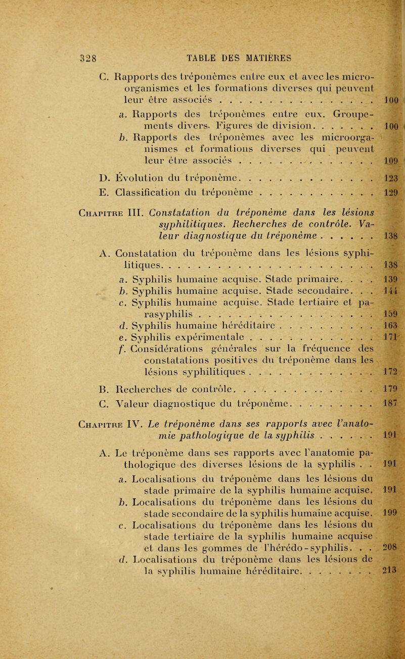 G. Rapports des tréponèmes entre eux et avec les micro- organismes et les formations diverses qui peuvent leur être associes JOO il. Rapports des tréponèmes entre eux. Groupe- ments divers. Figures de division 100 b. Rapports des tréponèmes avec les microorga- nismes et formations diverses qui peuvent leur être associés 109 D. Évolution du tréponème 123 E. Classification du tréponème 129 Chapitre III. Constatation du tréponème dans les lésions syphilitiques. Recherches de contrôle. Va- leur diagnostique du tréponème 138 A. Constatation du tréponème dans les lésions syphi- litiques 138 a. Syphilis humaine acquise. Stade primaire. . . . 139 h. Syphilis humaine acquise. Stade secondaire. . . 144 c. Syphilis humaine acquise. Stade tertiaire et pa- rasyphilis 159 d. Syphilis humaine héréditaire 163 e. Syphilis expérimentale 171' f. Considérations générales sur la fréquence des constatations positives du tréponème dans les lésions syphilitiques 172 B. Recherches de contrôle . 179 C. Valeur diagnostique du tréponème 187 Chapitre IV. Le tréponème dans ses rapports avec Vanato- mie pathologique de la syijhilis 191 A. Le tréponème dans ses rapports avec Fanatomie pa- thologique des diverses lésions de la syphilis . . 191 a. Localisations du tréponème dans les lésions du stade primaire de la syphilis humaine acquise. 191 h. Localisations du tréponème dans les lésions du stade secondaire de la syphilis humaine acquise. 199 c. Localisations du tréponème dans les lésions du stade tertiaire de la syphilis humaine acquise et dans les gommes de Thérédo-syphilis. . . 208 d. Localisations du tréponème dans les lésions de la syphilis humaine héréditaire. ....*.. 213