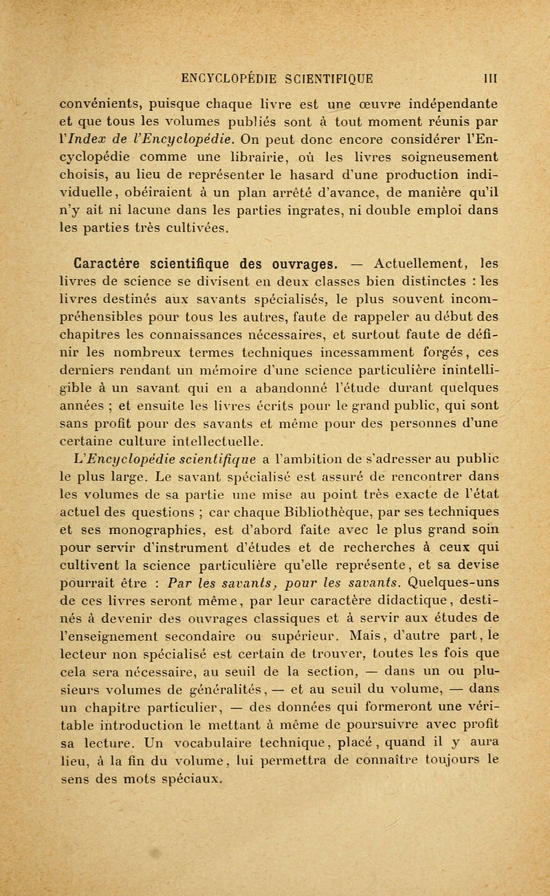 convénients, puisque chaque livre est une œuvre indépendante et que tous les volumes publiés sont à tout moment réunis par VIndex de l'Encyclopédie. On peut donc encore considérer l'En- cyclopédie comme une librairie, où les livres soigneusement choisis, au lieu de représenter le hasard d'une production indi- viduelle, obéiraient à un plan arrêté d'avance, de manière qu'il n'y ait ni lacune dans les parties ingrates, ni double emploi dans les parties très cultivées. Caractère scientifique des ouvrages. — Actuellement, les livres de science se divisent en deux classes bien distinctes : les livres destmés aux savants spécialisés, le plus souvent incom- préhensibles pour tous les autres, faute de rappeler au début des chapitres les connaissances nécessaires, et surtout faute de défi- nir les nombreux termes techniques incessamment forgés, ces derniers rendant un mémoire d'une science particulière inintelli- gible à un savant qui en a abandonné l'étude durant quelques années ; et ensuite les livres écrits pour le grand public, qui sont sans profit pour des savants et même pour des personnes d'une certaine culture intellectuelle. L'Encyclopédie scientifique a Tambition de s'adresser au public le plus large. Le savant spécialisé est assuré de rencontrer dans les volumes de sa partie \uie mise au point ti'ès exacte de l'état actuel des questions ; car chaque Bibliothèque, par ses techniques et ses monographies, est d'abord faite avec le plus grand soin pour servir d'instrument d'études et de recherches à ceux qui cultivent la science particulière qu'elle représente, et sa devise pourrait être : Par les savants;, pour les savants. Quelques-uns de ces livres seront même, par leur caractère didactique, desti- nés à devenir des ouvrages classiques et à servir aux études de l'enseignement secondaire ou supérieur. Mais, d'autre part, le lecteur non spécialisé est certain de trouver, toutes les fois que cela sera nécessaire, au seuil de la section, — dans un ou plu- sieurs volumes de généralités, — et au seuil du volume, — dans un chapitre particulier, — des données qui formeront une véri- table introduction le mettant à même de poursuivre avec profit sa lecture. Un vocabulaire technique, placé , quand il y aura lieu, à la fin du volume, lui permettra de connaître toujours le sens des mots spéciaux.