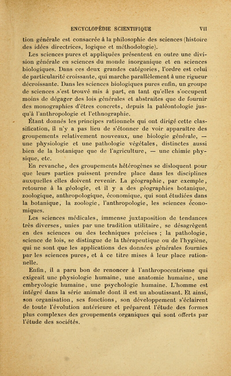 tion g'énérale est consacrée à la philosophie des sciences (histoire des idées directrices, logique et méthodologie). Les sciences pures et appliquées présentent en outre une divi- sion générale en sciences du monde inorganique et en sciences biologiques. Dans ces deux grandes catégories, Tordre est celui de particularité croissante, qui marche parallèlement à une rigueur décroissante. Dans les sciences biologiques pures enfin, un groupe de sciences s'est trouvé mis à part, en tant qu'elles s'occupent moins de dégager des lois générales et abstraites que de fournir des monographies d'êtres concrets, depuis la paléontologie jus- qu'à l'anthropologie et l'ethnographie. Étant donnés les principes rationnels qui ont dirigé cette clas- sification, il n'y a pas lieu de s'étonner de voir apparaître des groupements relativement nouveaux, une biologie générale, — une physiologie et une pathologie végétales, distinctes aussi bien de la botanique que de l'agriculture, — une chimie phy- sique, etc. En revanche, des groupements hétérogènes se disloquent pour que leurs parties puissent prendre place dans les disciplines auxquelles elles doivent revenir. La géographie, par exemple, retourne à la géologie, et il y a des géographies botanique, zoologique, anthropologique, économique, qui sont étudiées dans la botanique, la zoologie, l'anthropologie, les sciences écono- miques. Les sciences médicales, immense juxtaposition de tendances très diverses, unies par une tradition utilitaire, se désagrègent en des sciences ou des techniques précises ; la pathologie, science de lois, se distingue de la thérapeutique ou de l'hygiène, qui ne sont que les applications des données générales fournies par les sciences pures, et à ce titre mises à leur place ration- nelle. Enfin, il a paru bon de renoncer à l'anthropocentrisme qui exigeait une physiologie humaine, une anatomie humaine, une embryologie humaine, une psychologie humaine. L'homme est intégré dans la série animale dont il est un aboutissant. Et ainsi, son organisation, ses fonctions, son développement s'éclairent de toute l'évolution antérieure et préparent l'étude des formes plus complexes des groupements organiques qui sont offerts par l'étude des sociétés.
