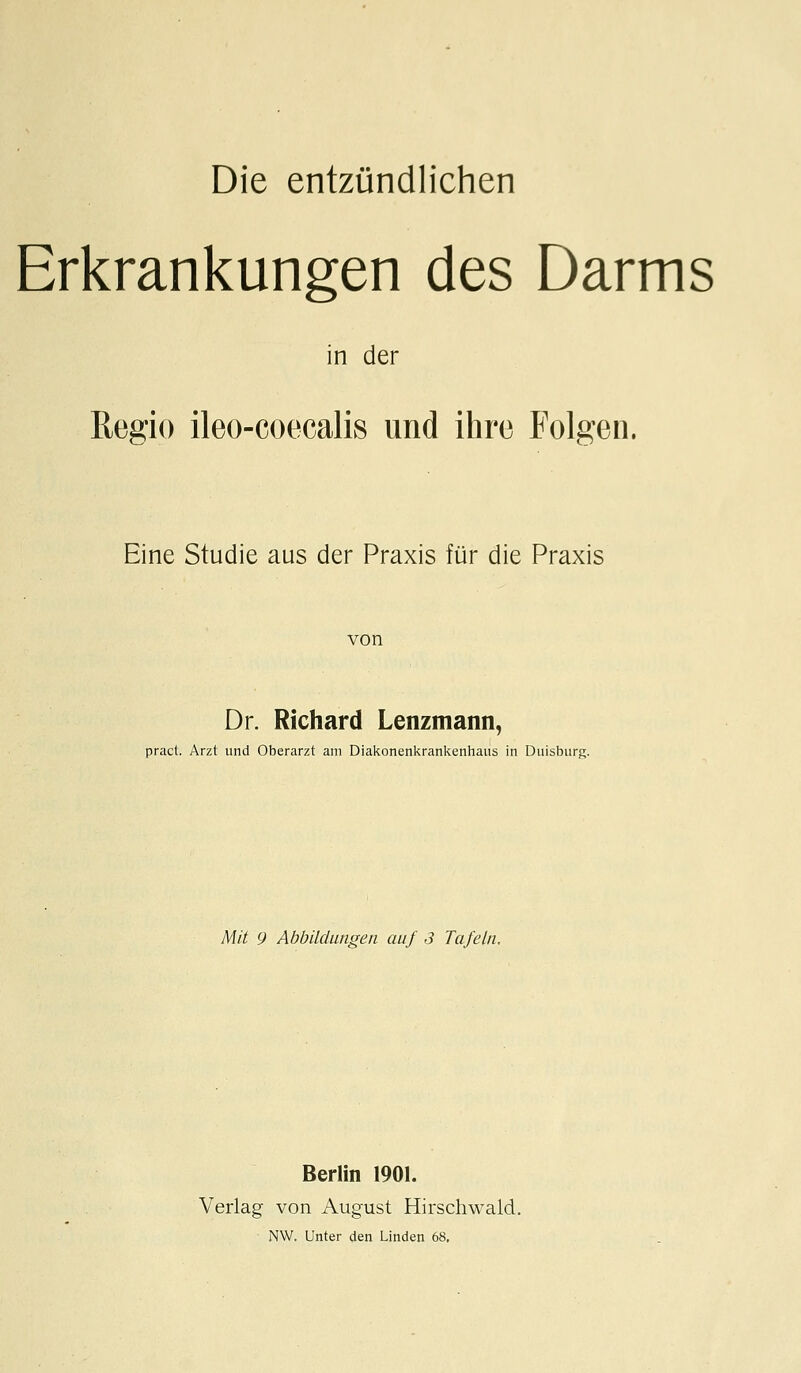 Erkrankungen des Darms in der Regio ileo-coecalis und ihre Folgen. Eine Studie aus der Praxis für die Praxis Dr. Richard Lenzmann, pract. Arzt und Oberarzt am Diakonenkrankenhaus in Duisburg. Mit 9 Abbildungen auf 3 Tafeln. Berlin 1901. Verlag von August Hirschwald. NW. Unter den Linden 68,