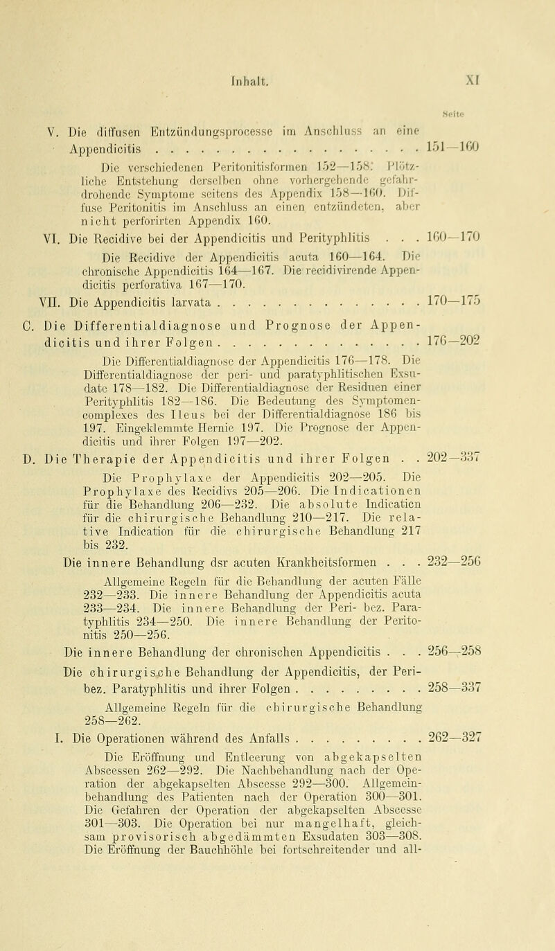 V. Die diffusen Entziindunosprocesso im Anscfiluss ;in eine Appendicitis 151 — 100 Die vorsfliicrlonfn Poritonitisformcn 152—158. l-'lütz- lichc Eiilslcliniiu' licisillion ohne vorhergehende gefahr- drohende >\ iii|.iniii,' s. iicns des Appendix 158—IßO. Dif- fuse PcriliDiii.is im Aiischluss an einen entzündeten, aber nicht perlorirten Appendix 160. VI. Die Recidive bei der Appendicitis und Perityphlitis . . . 100—170 Die Eeeidive der Appendicitis acuta 160—164. Die cl;ironische Appendicitis 164—167. Die recidivirende Appen- dicitis perforativa 167—170. VII, Die Appendicitis larvata 170—175 C. Die Differentialdiagnose und Prognose der Appen- dicitis und ihrer Folgen 17G—202 Die Differentialdiagnose der Appendicitis 176—178. Die Differentialdiagnose der peri- und parat}-phlitischen Exsu- date 178—182. Die Differentialdiagnose der Residuen einer Perityplüitis 182—186. Die Bedeutung des Symptomen- complexes des Ileus bei der Differentialdiagnose 186 bis 197. Eingeklemmte Hernie 197. Die Prognose der Appen- dicitis und ihrer Polgen 197—202. D. Die Therapie der Appendicitis und ihrer Polgen . . 202—337 Die Prophylaxe der Appendicitis 202—205. Die Prophylaxe des Kecidivs 205—206. Die Indicationen für die Behandlung 206—232. Die absolute Indicaticn für die chirurgische Behandlung 210—217. Die rela- tive Indication für die chirurgische Behandlung 217 bis 232. Die innere Behandlung dsr acuten Krankheitsformen . . . 232-250 Allgemeine Regeln für die Behandlung der acuten Fälle 232—233. Die innere Behandlung der Appendicitis acuta 233—234. Die innere Behandlung der Peri- bez. Para- typhiitis 234—250. Die innere Behandlung der Perito- nitis 250—256. Die innere Behandlung der chronischen Appendicitis . . . 256—258 Die chirurgisjche Behandlung der Appendicitis, der Peri- bez. Paratyphlitis und ihrer Folgen 258—337 Allgemeine Regeln für die chirurgische Behandlung 258—262. I. Die Operationen während des Anfalls 262—327 Die Eröffnung und Entleerung von abgekapselten Abscessen 262—292. Die Naclibehandlung nach der Ope- ration der abgekapselten Abscesse 292—300. Allgemein- behandlung des Patienten nach der Operation 300—301. Die Gefahren der Operation der abgekapselten Abscesse 301—-303. Die Operation bei nur mangelhaft, gleich- sam provisorisch abgedämmten Exsudaten 303—308. Die Eröffnung der Bauchhöhle bei fortschreitender und all-