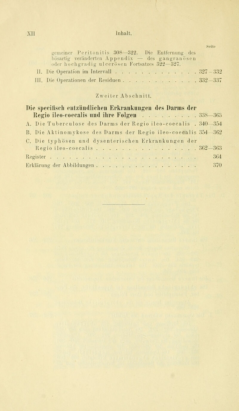 .Seite gemeiner Peritonitis 308—322. Die Entfernung des bösartig veränderten Appendix — des gangränösen oder hochgradig ulcerösen Fortsatzes 322—327. IL Die Operation im Intervall 327-332 III. Die Operationen der Residuen 332—337 Zweiter Abschnitt. Die speciflsch eutzündliclieii Erkrankungen des Darms der Regio ileo-coecalis und ihre Folgen 338—363 A. Die Tuberculose des Darms der Regio ileo-coecalis . 340—354 B. Die Aktinomykose des Darms der Regio ileo-coecalis 354—362 C. Die typhösen und dysenterischen Erkrankungen der R,egio ileo-coecalis 362—363 Register 364 Erklärung der Abbildungen 370