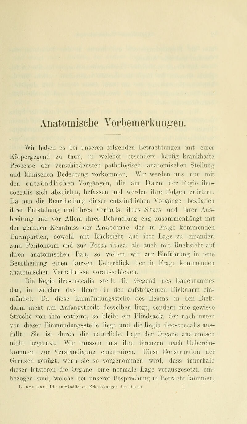 Anatomische Vorbemerkungen. Wir haben es bei unseren folgenden Betrachtungen mit einer Körpergegend zu thiin, in welcher besonders häufig krankhafte Processe der verschiedensten pathologisch - anatomischen Stellung und klinischen Bedeutung vorkommen. Wir werden uns nur mit den entzündlichen Vorgängen, die am Darm der Regio ileo- coecalis sich abspielen, befassen und werden ihre Folgen erörtern. Da nun die Beurtheilung dieser entzündlichen Vorgänge bezüglich ihrer Entstehung und ihres Verlaufs, ihres Sitzes und ihrer Aus- breitung und vor Allem ihrer Behandlung eng zusammenhängt mit der genauen Kenntniss der Anatomie der in Frage kommenden Darmpartien, sowohl mit Rücksicht auf ihre Lage zu einander, zum Peritoneum und zur Fossa iliaca, als auch mit Rücksicht auf ihren anatomischen Bau, so wollen wir zur Einführung in jene Beurtheilung einen kurzen üeberblick der in Frage kommenden anatomischen Verhältnisse vorausschicken. Die Regio ileo-coecalis stellt die Gegend des ßauchraumes dar, in welcher das lleum in den aufsteigenden Dickdarm ein- mündet. Da diese Einmündungssteile des Ileums in den Dick- darm nicht am Anfangstheile desselben liegt, sondern eine gewisse Strecke von ihm entfernt, so bleibt ein Blindsack, der nach unten von dieser Einmündungssteile liegt und die Regio ileo-coecalis aus- füllt. Sie ist durch die natürliche Lage der Organe anatomisch nicht begrenzt. Wir müssen uns ihre Grenzen nach Ueberein- kommen zur Verständigung construiren. Diese Construction der Grenzen genügt, wenn sie so vorgenommen wird, dass innerhalb dieser letzteren die Organe, eine normale Lage vorausgesetzt, ein- bezogen sind, welche bei unserer Besprechung in Betracht kommen,