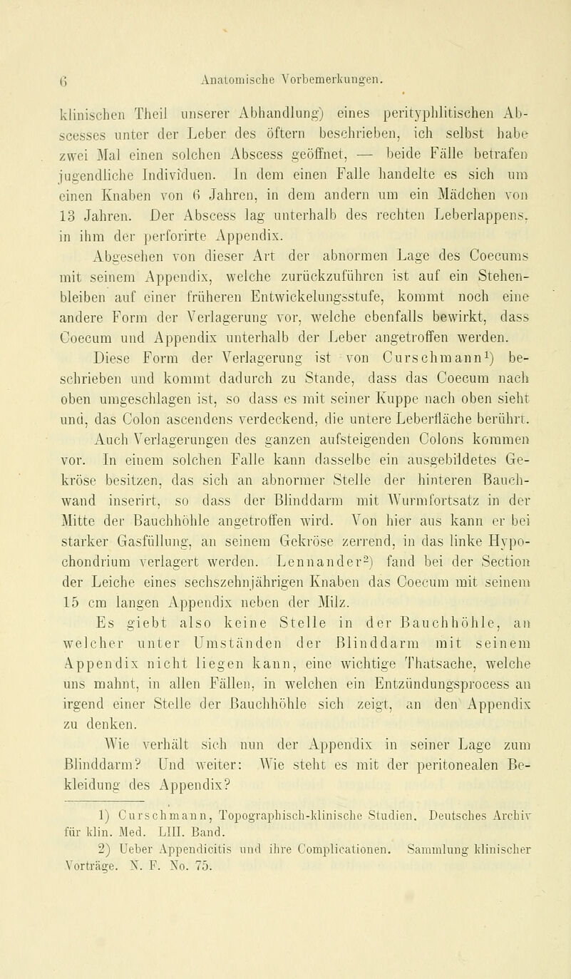 klinischen Theil unserer Abhandlung) eines perityplilitischen Ab- scesses unter der Leber des Öftern beschrieben, ich selbst habe zwei Mal einen solchen Abscess geöffnet, — beide Fälle betrafen jugendliche Individuen. In dem einen Falle handelte es sich um einen Knaben von i] Jahren, in dem andern um ein Mädchen von 13 Jahren. Der Abscess lag unterhalb des rechten Leberlappens- in ihm der perforirte Appendix. Abgesehen von dieser Art der abnormen Lage des Coecums mit seinem Appendix, welche zurückzuführen ist auf ein Stehen- bleiben auf einer früheren Entwickelungsstufe, kommt noch eine andere Form der Verlagerung vor, welche ebenfalls bewirkt, dass Coecum und Appendix unterhalb der Leber angetroffen werden. Diese Form der Verlagerung ist von Curschmann^) be- schrieben und kommt dadurch zu Stande, dass das Coecum nach oben umgeschlagen ist, so dass es mit seiner Kuppe nach oben sieht und, das Colon ascendens verdeckend, die untere Leberfläche berührt. Auch Verlagerungen des ganzen aufsteigenden Colons kommen vor. In einem solchen Falle kann dasselbe ein ausgebildetes Ge- kröse besitzen, das sich an abnormer Stelle der hinteren Bauch- wand inserirt, so dass der Blinddarm mit AVurmfortsatz in der Mitte der Bauchhöhle angetroffen wird. Von hier aus kann er bei starker Gasfüllung, an seinem Gekröse zerrend, in das linke Hypo- chondrium verlagert werden. Lennander-) fand bei der Section der Leiche eines sechszehnjährigen Knaben das Coecum mit seinem 15 cm langen xlppendix neben der Milz. Es giebt also keine Stelle in der Bauchhöhle, an welcher unter Umständen der Blinddarm mit seinem Appendix nicht liegen kann, eine wichtige Thatsache, welche uns mahnt, in allen Fällen, in w^elchen ein Entzündungsprocess an irgend einer Stelle der Bauchhöhle sich zeigt, an den Appendix zu denken. Wie verhält sich nun der x'^ppendix in seiner Lage zum Blinddarm'? Und weiter: Wie steht es mit der peritonealen Be- kleidung des Appendix? 1) Curschmann, Topographisch-ldinische Studien. Deutsches Archiv für klin. Med. LIII. Band. 2) Ueber Appendicitis und ihre Complicationen. Sammlung klinischer Vorträge. X. F. No. 75.