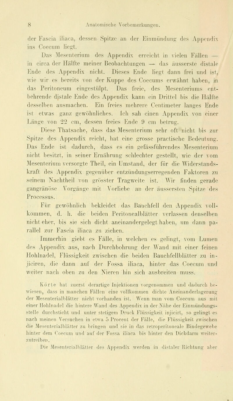 der Fascia iliaca, dessen Spitze an der Einmündung des Appendix ins Coecum liegt. Das Mesenterium des Appendix erreicht in vielen Fällen — in circa der Hälfte meiner Beobachtungen — das äusserste distale Ende des Appendix nicht. Dieses Ende liegt dann frei und ist, wie wir es bereits von der Kuppe des Coecuras erwähnt haben, in das Peritoneum eingestülpt. Das freie, des Mesenteriums ent- behrende distale Ende des Appendix kann ein Drittel bis die Hälfte desselben ausmachen. Ein freies mehrere Centimeter langes Ende ist etwas ganz gewöhnliches. Ich sah einen Appendix von einer Länge von 22 cm, dessen freies Ende 9 cm betrug. Diese Thatsache, dass das Mesenterium sehr oft nicht bis zur Spitze des Appendix reicht, hat eine grosse practische Bedeutung. Das Ende ist dadurch, dass es ein gefäss führen des Mesenterium nicht besitzt, in seiner Ernährung schlechter gestellt, wie der vom Mesenterium versorgte Theil, ein Umstand, der für die Widerstands- kraft des Appendix gegenüber entzündungserregenden Faktoren zu seinem Nachtheil von grösster Trag'weite ist. Wir finden gerade gangränöse Vorgänge mit Vorliebe an der äussersten Spitze des Processus. Für gewöhnlich bekleidet das Bauchfell den Appendix voll- kommen, d. h. die beiden Peritonealblätter verlassen denselben nicht eher, bis sie sich dicht aneinandergelegt haben, um dann pa- rallel zur Fascia iliaca zu ziehen. Immerhin giebt es Fälle, in welchen es gelingt, vom Lumen des Appendix aus, nach Durchbohrung der Wand mit einer feinen Hohlnadel, Flüssigkeit zwischen die beiden Bauchfellblätter zu in- jiciren, die dann auf der Fossa iliaca, hinter das Coecum und weiter nach oben zu den Nieren hin sich ausbreiten muss. Körte hat zuerst derartige Injektionen vorgenommen und dadurch be- wiesen, dass in manchen Fällen eine vollkommen dichte Aneinanderlagerung der Mesenterialblätter nicht vorhanden ist. Wenn man vom Coecum aus mit einer Hohlnadel die hintere Wand des Appendix in der Nähe der Einmündungs- stelle durchsticht und unter stetigem Druck Flüssigkeit injicirt, so gelingt es nach meinen Versuchen in et\Ya 5 Frocent der Fälle, die Flüssigkeit zwischen die Mesenterialblätter zu bringen und sie in das retroperitoneale Bindegewebe hinter dem Coecum und auf der Fossa iliaca bis hinter den Dickdarm weiter- zutreiben. Die Mesenterialblätter des Appendix werden in distaler Richtung aber