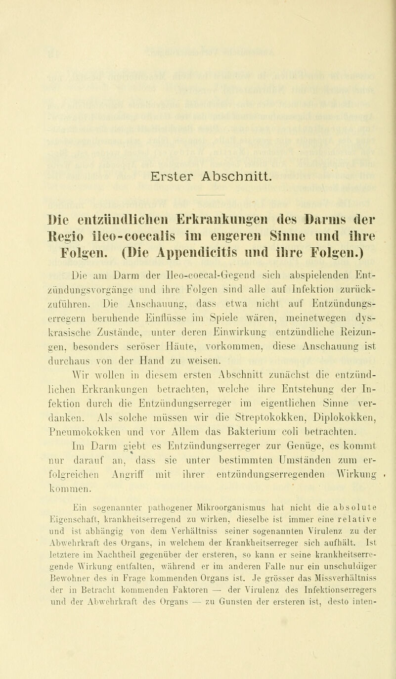Erster Abschnitt. Die entzüiullicheii Erkraiikuiigen des Darms der Regio ileo-coecalis im engeren Sinne nnd ihre Folgen. (Die Appendicitis und ihre Folgen.) Die am Darm der Ileo-coecal-Gegend sich abspielenden Ent- zündungsvorgänge und ihre Folgen sind alle auf Infektion zurück- zuführen. Die Anschauung, dass etwa nicht auf Entzündungs- eiTegern beruhende Einflüsse im Spiele wären, meinetwegen dys- krasische Zustände, unter deren Einwirkung entzündliche Reizun- gen, besonders seröser Häute, vorkommen, diese Anschauung ist durchaus von der Hand zu weisen. Wir wollen in diesem ersten Abschnitt zunächst die entzünd- lichen Erkrankungen betrachten, welche ihre Entstehung der In- fektion durch die Entzündungserreger im eigentlichen Sinne ver- danken. Als solche müssen wir die Streptokokken, Diplokokken, Pneumokokken und vor Allem das Bakterium coli betrachten. Im Darm giebt es Entzündungserreger zur Genüge, es kommt nur darauf an. dass sie unter bestimmten Umständen zum er- folgreichen Angriff mit ihrer entzündungserregenden Wirkmig kommen. Ein sogenannter pathogener Mikroorganismus hat nicht die absolute Eigenschaft, Ivrankheitserregend zu wirlceu, dieselbe ist immer eine relative und ist abhängig von dem Verhältniss seiner sogenanuten Virulenz zu der Abwehrkraft des Organs, in welchem der Krankheitserreger sich aufhält. Ist letztere im Nachtheil gegenüber der ersteren, so kann er seine krankheitserre- gende Wirkung entfalten, während er im anderen Falle nur ein unschuldiger Bewohner des in Frage kommenden Organs ist. Je grösser das Missverhältniss der in Betracht komm.enden Faktoren — der Virulenz des Infektionserregers und der Abwehrkraft des Orß;ans — zu Gunsten der ersteren ist, desto inten-