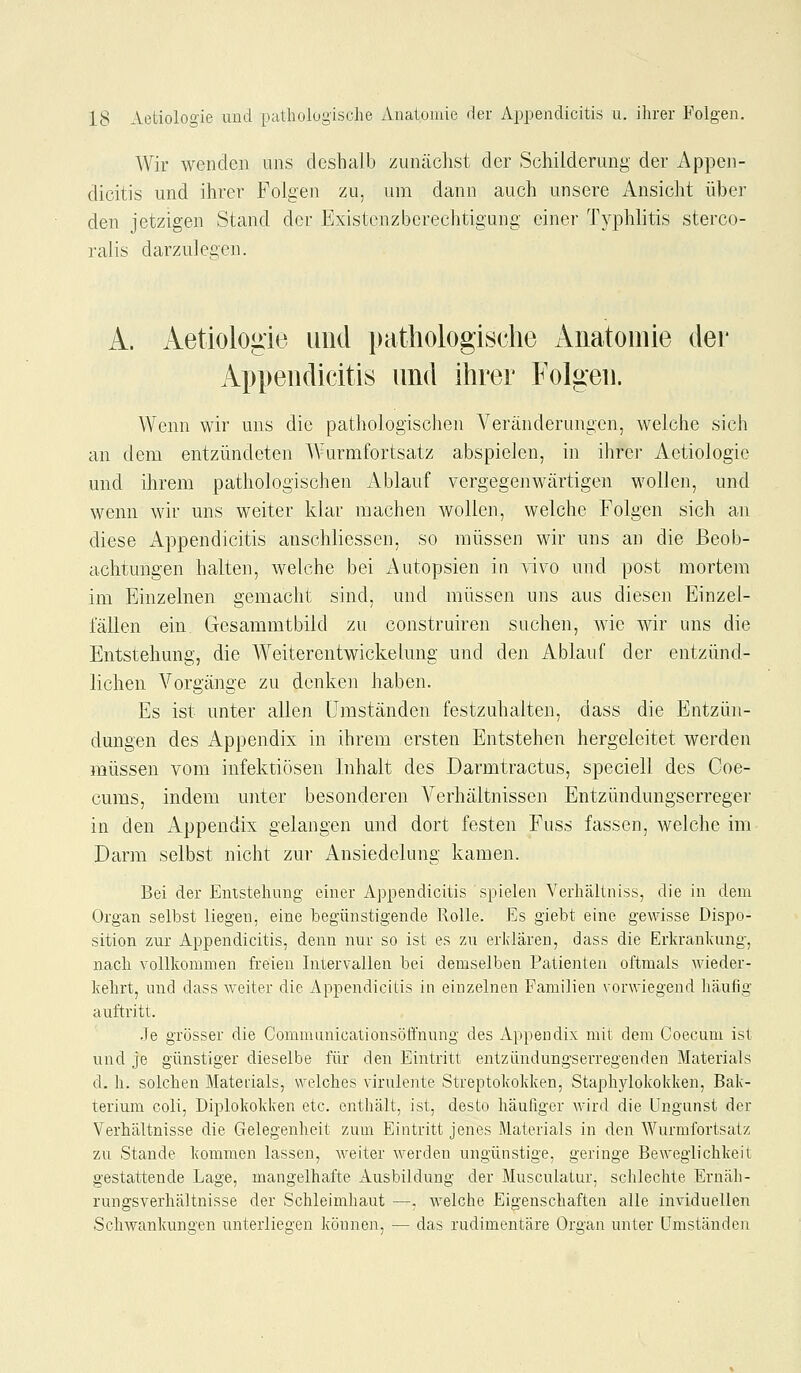 Wir wenden uns deshalb zunächst der Schilderung der Appen- dicitis und ihrer Folgen zu, um dann auch unsere Ansicht über den jetzigen Stand der Existenzberechtigung einer Typhlitis sterco- ralis darzulegen. A. Aetiologie und pathologische Anatomie der Appendicitis und ihrer Folgen. Wenn wir uns die pathologischen Veränderungen, welche sich au dem entzündeten Wurmfortsatz abspielen, in ihrer Aetiologie und ihrem pathologischen Ablauf vergegenwärtigen wollen, und wenn wir uns weiter klar machen wollen, welche Folgen sich an diese iVppendicitis anschliessen, so müssen wir uns an die Beob- achtungen halten, welche bei Autopsien iu vivo und post mortem im Einzelnen gemacht sind, und müssen uns aus diesen Einzel- fällen ein Gresammtbild zu construiren suchen, wie wir uns die Entstehung, die Weiterentwickelung und den Ablauf der entzünd- lichen Vorgänge zu denken haben. Es ist unter allen umständen festzuhalten, dass die Entzün- dungen des Appendix in ihrem ersten Entstehen hergeleitet werden müssen vom infektiösen Inhalt des Darmtractus, speciell des Coe- cums, indem unter besonderen Verhältnissen Entzündungserreger in den Appendix gelangen und dort festen Fuss fassen, welche im Darm selbst nicht zur Ansiedelung kamen. Bei der Enistehvuig einer Appendicitis spielen VerhJiUniss, die in dem Organ selbst liegen, eine iDegünstigende Rolle. Es giebt eine gewisse Dispo- sition zur Appendicitis, denn nur so ist es zu erklären, dass die Erkrankung, nach vollkommen freien Intervallen bei demselben Patienten oftmals wieder- kehrt, und dass weiter die Appendicitis in einzelnen Familien vorwiegend häufig auftritt. Je grösser die Commanicationsöffnung des Appendix mit dem Coecum ist und je günstiger dieselbe für den Eintritt entzimdungserregenden Materials d. h. solchen Materials, welches virulente Streptokokken, Staphylokokken, Bak- terium coli, Diplokokken etc. enthält, ist, desto häufiger wird die Ungunst der Verhältnisse die Gelegenheit zum Eintritt jenes Materials in den Wurmfortsatz zu Stande kommen lassen, weiter werden ungünstige, geringe Beweglichkeit gestattende Lage, mangelhafte Ausbildung der Musculatur, schlechte Ernäh- rungsverhältnisse der Schleimhaut —. welche Eigenschaften alle inviduellen SchwankunQ'en unterliegen können, — das rudimentäre Organ unter Umständen