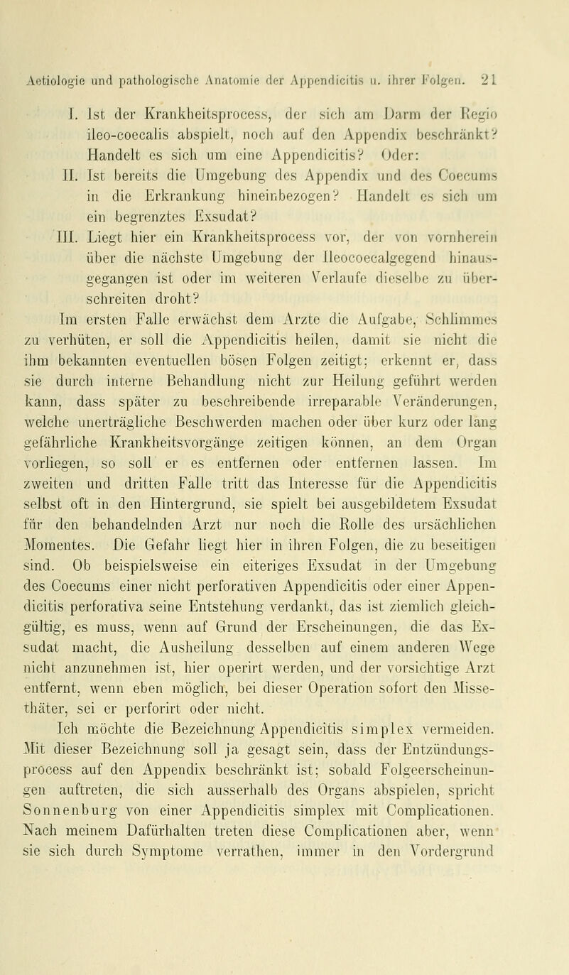 I. Ist der Krankheitsprocess, der sich am Darm der Regio iieo-coecalis abspielt, noch auf den Appendix beschränkt? Handelt es sich um eine Appendicitis? Oder: II. Ist bereits die Umgebung des Appendix und des Coecums in die Erkrankung hineinbezogen V Handelt es sich um ein begrenztes Exsudat? III. Liegt hier ein Krankheitsprocess vor, der von vornherein über die nächste Umgebung der Ileocoecalgegend hinaus- gegangen ist oder im weiteren Verlaufe dieselbe zu über- schreiten droht? Im ersten Falle erwächst dem Arzte die Aufgabe, Schlimmes zu verhüten, er soll die Appendicitis heilen, damit sie nicht die ihm bekannten eventuellen bösen Folgen zeitigt; erkennt er, dass sie durch interne Behandlung nicht zur Heilung geführt werden kann, dass später zu beschreibende irreparable Veränderungen, welche unerträgliche Beschwerden machen oder über kurz oder lang gefährliche KrankheitsVorgänge zeitigen können, an dem Organ vorliegen, so soll er es entfernen oder entfernen lassen. Im zweiten und dritten Falle tritt das Interesse für die Appendicitis selbst oft in den Hintergrund, sie spielt bei ausgebildetem Exsudat für den behandelnden Arzt nur noch die Rolle des ursächlichen Momentes. Die Gefahr liegt hier in ihren Folgen, die zu beseitigen sind. Ob beispielsweise ein eiteriges Exsudat in der Umgebung des Coecums einer nicht perforativen Appendicitis oder einer Appen- dicitis perforativa seine Entstehung verdankt, das ist ziemlich gleich- gültig, es muss, wenn auf Grund der Erscheinungen, die das Ex- sudat macht, die Ausheilung desselben auf einem anderen Wege nicht anzunehmen ist, hier operirt werden, und der vorsichtige Arzt entfernt, wenn eben möglich, bei dieser Operation sofort den Misse- thäter, sei er perforirt oder nicht. Ich möchte die Bezeichnung Appendicitis simplex vermeiden. Mit dieser Bezeichnung soll ja gesagt sein, dass der Entzündungs- process auf den Appendix beschränkt ist; sobald Folgeerscheinun- gen auftreten, die sich ausserhalb des Organs abspielen, spricht Sonnenburg von einer Appendicitis simplex mit Complicationen. Nach meinem Dafürhalten treten diese Complicationen aber, wenn sie sich durch Symptome verrathen, immer in den Vordergrund