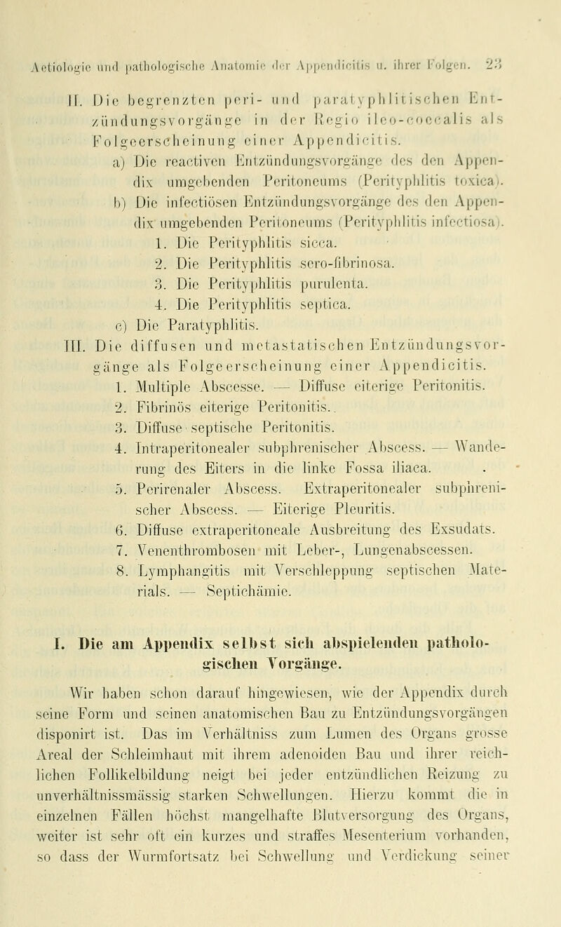 II. Üio bei^i'on/tün |)(M'1- iiikI parai \ p Ii I i nsolien Emt- zii ndungsvo rgän i!;(3 in (I<t Ivf^cio i I oo-coci-a] is als Kolgccrsclicinung oiner Appendi'-itis. a) Die reaotivoii l^jitzündiingsvorgänge des den Appen- dix umgehenden Peritoneums (Perityphlitis toxica). I)) Die infectiösen Entziindungsvorgänge des den Appen- dix umgebenden Peritoneums (Perityphlitis infectiosa;. 1. Die Perityphlitis sicca. 2. Die Perityphlitis sero-fibrinosa. 3. Die Perityphlitis purulenta. 4. Die Perityphlitis septica. c) Die Paratyphlitis. in. Die diffusen und metastatischen Entziindungsvor- gänge als Folgeerscheinung oiner Appendicitis. 1. Multiple Abscesse. — Diffuse eiterige Peritonitis. 2. Fibrinös eiterige Peritonitis.. 3. Diffuse septische Peritonitis. 4. Intraperitonealer subphrenischer Abscess. — Wande- rung des Eiters in die linke Fossa iliaca. 5. Perirenaler Abscess. Extraperitonealer subphreni- scher Abscess. — Eiterige Pleuritis. 6. Diffuse extraperitoneale Ausbreitung des Exsudats. 7. Venenthrombosen mit Leber-, Lungenabscessen. 8. Lymphangitis mit Verschleppung septischen Mate- rials. — Septichämic. I. Die am Appendix selbst sich abspielenden patholo- gischen Torgänge. Wir haben schon darauf hingewiesen, wie der Appendix durch seine Form und seinen anatomischen Bau zu Entzündungsvorgängen disponirt ist. Das im A'erhältniss zum Lumen des Organs grosse Areal der Schleimhaut mit ihrem adenoiden Bau und ihrer reich- lichen Follikelbildung neigt bei jeder entzündliclien Reizung zu unverhältnissmässig starken Schwellungen. Hierzu kommt die in einzelnen Fällen höchst mangelhafte Blutversorgung des Organs, weiter ist sehr oft ein kurzes und straffes Mesenterium vorhanden, so dass der Wurmfortsatz bei Schwellung- und Verdickimg seinei^