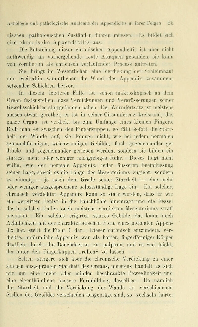 nischen pathologischen Zuständen fiihi'en müssen. Es bildet sich eine chronische Appendicitis aus. Die Entstehung dieser chronischen Appendicitis ist aber nicht nothwendig an vorhergehende acute Attaquen gebunden, sie kann von vornherein als chronisch verlaufender Process auftreten, Sie bringt im Wesentlichen eine Verdickung der Schleimhaut und weiterhin sämmtlicher die Wand des Appendix zusammen- setzender Schichten hervor. In diesem letzteren Falle ist schon makroskopisch an dem Organ festzustellen, dass Verdickungen und Vergrösserungen seiner Gewebsschichten stattgefunden haben. Der Wurmfortsatz ist meistens aussen etwas geröthet, er ist in seiner Circuraferenz kreisrund, das ganze Organ ist verdickt bis zum Umfange eines kleinen Fingers. Rollt man es zwischen den Fingerkuppen, so fällt sofort die Starr- heit der Wände auf, sie können nicht, wie bei jedem normalen schlauchförmigen, weichwandigen Gebilde, flach gegeneinander ge- drückt und gegeneinander gerieben werden, sondern sie bilden ein starres, mehr odei' weniger nachgiebiges Rohr. Dieses folgt nicht willig, wie der normale Appendix, jeder äusseren Beeinflussung seiner Lage, soweit es die Länge des Mesenteriums zugiebt, sondern es nimmt, — je nach dem Grade seiner Starrheit — eine mehr oder weniger ausgesprochene selbstständige Lage ein. Ein solcher, chronisch verdickter Appendix kann so starr werden, dass er wie ein „erigirter Penis in die Bauchhöhle hineinragt und die Fessel des in solchen Fällen auch meistens verdickten Mesenteriums straff anspannt. Ein solches erigirtes starres Gebilde, das kaum noch Aehnlichkeit mit der charakteristischen Form eines normalen Appen- dix hat, stellt die Figur 1 dar. Dieser chronisch entzündete, ver- dickte, unförmliche Appendix war als harter, fingerförmiger Körper deutlich durch die Bauchdecken zu palpiren, und es war leicht, ihn unter den Fingerkuppen „rollen zu lassen. Seiten steigert sich aber die chronische Verdickung zu einer solchen ausgeprägten Stari'heit des Organs, meistens handelt es sich nur um eine mehr oder minder beschränkte Beweglichkeit und eine eigenthümliche äussere Formbildung desselben. Da nämlich die Starrheit und die A^erdickung der Wände an verschiedenen Stellen des Gebildes verschieden ausgeprägt sind, so wechseln harte.