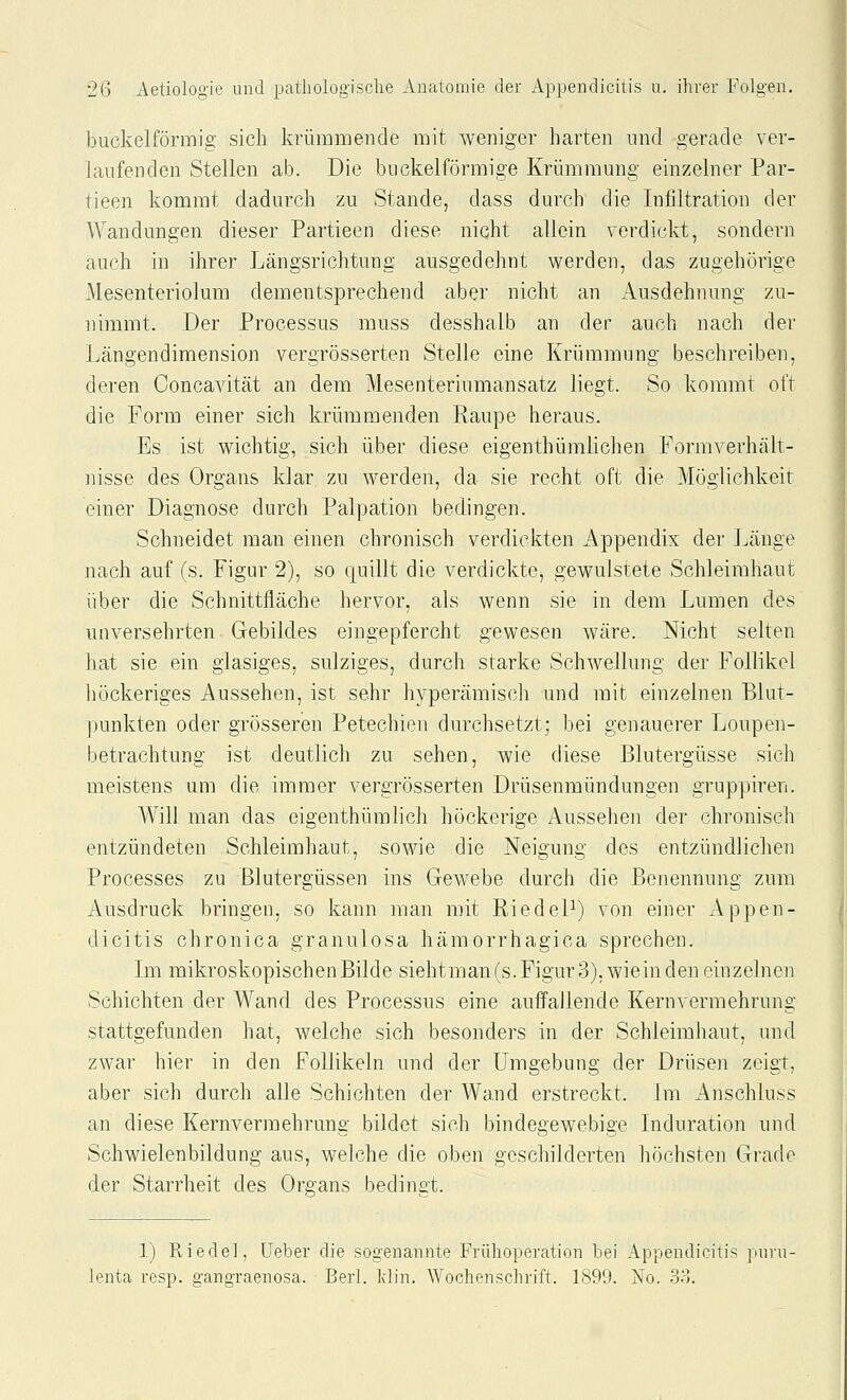 buckeiförmig sich krümmende mit weniger harten und gerade ver- hxufenden Stellen ab. Die buckeiförmige Krümmung einzelner Par- tieen kommt dadurch zu Stande, dass durch die Infiltration der Wandungen dieser Partieen diese nicht allein verdickt, sondern auch in ihrer Längsrichtung ausgedehnt werden, das zugehörige Mesenteriolum dementsprechend aber nicht an Ausdehnung zu- nimmt. Der Processus muss desshalb an der auch nach der Längendimension vergrösserten Stelle eine Krümmung beschreiben, deren Concavität an dem Mesenteriumansatz liegt. So kommt oft die Form einer sich krümmenden Raupe heraus. Es ist wichtig, sich über diese eigenthümlichen Formverhält- nisse des Organs klar zu werden, da sie recht oft die Möglichkeit einer Diagnose durch Palpation bedingen. Schneidet man einen chronisch verdickten Appendix der Länge nach auf (s. Figur 2), so quillt die verdickte, gewulstete Schleimhaut über die Schnittfläche hervor, als wenn sie in dem Lumen des unversehrten Gebildes eingepfercht gewesen wäre. Nicht selten hat sie ein glasiges, sulziges, durch starke Schwellung der Follikel liöckeriges Aussehen, ist sehr hyperämisch und mit einzelnen Blut- punkten oder grösseren Petechien durchsetzt; bei genauerer Loupen- betrachtung ist deutlich zu sehen, wie diese Blutergüsse sich meistens um die immer vergrösserten Drüsenmündungen gruppiren. Will man das eigenthümlich höckerige Aussehen der chronisch entzündeten Schleimhaut, sowie die Neigung des entzündlichen Processes zu Blutergüssen ins Gewebe durch die Benennung zum Ausdruck bringen, so kann man mit RiedeP) von einer Appen- dicitis chronica granulosa hämorrhagica sprechen. Im mikroskopischen Bilde siehtman(s. Figur 3), wiein den einzelnen Schichten der Wand des Processus eine auffallende Kern Vermehrung stattgefunden hat, welche sich besonders in der Schleimhaut, und zwar hier in den Follikeln und der Umgebung der Drüsen zeigt, aber sich durch alle Schichten der Wand erstreckt. Lii Anschluss an diese Kernvermehrung bildet sich bindegewebige Induration und Schwielenbildung aus, welche die oben geschilderten höchsten Grade der Starrheit des Organs bedinat. 1) Riedel, üeber die sogenannte Frühoperation bei Appendicitis pnri lenta resp. gangraenosa. Berl. Idin. Wochenschrift. 1899. No. 33.