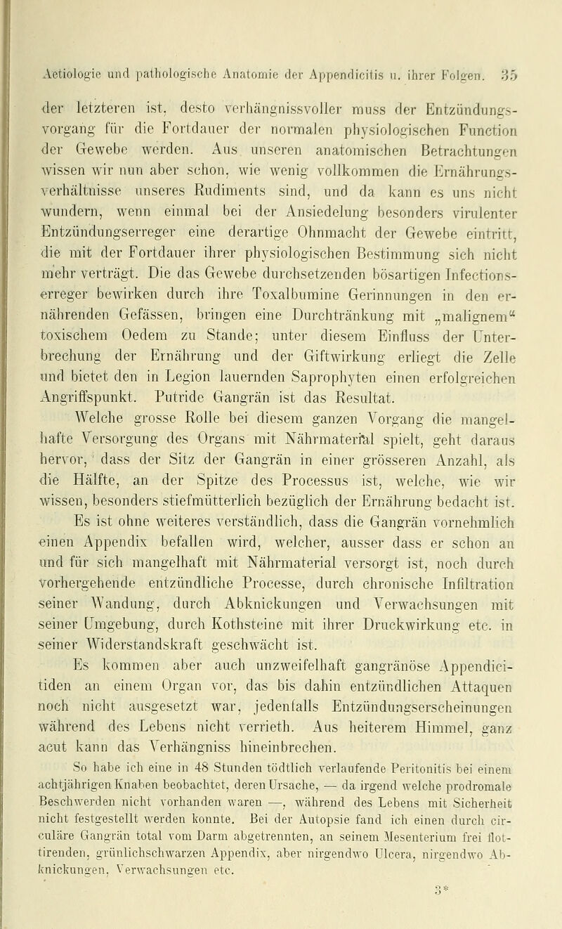 der letzteren ist, desto verhängnissvoller rauss der Entziindungs- vorgang für die Fortdauer der normalen physiologischen Function der Gewebe werden. Aus unseren anatomischen Betrachtungen wissen wir nun aber schon, wie wenig vollkommen die Ernährungs- verhältnisse unseres Rudiments sind, und da kann es uns nicht wundern, wenn einmal bei der Ansiedelung besonders virulenter Entzündungserreger eine derartige Ohnmacht der Gewebe eintritt, die mit der Fortdauer ihrer physiologischen Bestimmung sich nicht mehr verträgt. Die das Gewebe durchsetzenden bösartigen Tnfections- «rreger bewirken durch ihre Toxalbumine Gerinnungen in den er- nährenden Gefässen, bringen eine Durchtränkung mit „malignem toxischem Oedem zu Stande; unter diesem Einfluss der Unter- brechung der Ernährung und der Giftwirkung erliegt die Zelle und bietet den in Legion lauernden Saprophyten einen erfolgreichen Angriffspunkt. Putride Gangrän ist das Resultat. Welche grosse Rolle bei diesem ganzen Vorgang die mangel- hafte Versorgung des Organs mit Nährmateri^l spielt, geht daraus hervor, dass der Sitz der Gangrän in einer grösseren Anzahl, als die Hälfte, an der Spitze des Processus ist, welche, wie wir wissen, besonders stiefmütterlich bezüglich der Ernährung bedacht ist. Es ist ohne weiteres verständlich, dass die Gangrän vornehmlich einen Appendix befallen wird, welcher, ausser dass er schon an und für sich mangelhaft mit Nährmaterial versorgt ist, noch durch vorhergehende entzündliche Processe, durch chronische Infiltration seiner AVandung, durch Abknickungen und Verwachsungen mit seiner Umgebung, durch Kothsteine mit ihrer Druckwirkung etc. in seiner Widerstandskraft geschwächt ist. Es kommen aber auch unzweifelhaft gangränöse Appendici- tiden an einem Organ vor, das bis dahin entzündlichen Attaquen noch nicht ausgesetzt war, jedenfalls Entzündungserscheinungen während des Lebens nicht verrieth. Aus heiterem Himmel, ganz acut kann das Verhängniss hineinbrechen. So habe ich eine in 48 Stunden tödtlich verlaufende Peritonitis bei einem achtjährigen Knaben beobachtet, deren Ursache, — da irgend welche prodromale Beschwerden nicht vorhanden waren —, während des Lebens mit Sicherheit nicht festgestellt werden konnte. Bei der Autopsie fand ich einen durch cir- culäre Gangrän total vom Darm abgetrennten, an seinem Mesenterium frei flot- tirenden, grünlichschwarzen Appendix, aber nirgendwo Ulcera, nirgendwo Ab- knickungen, Verwachsungen etc.