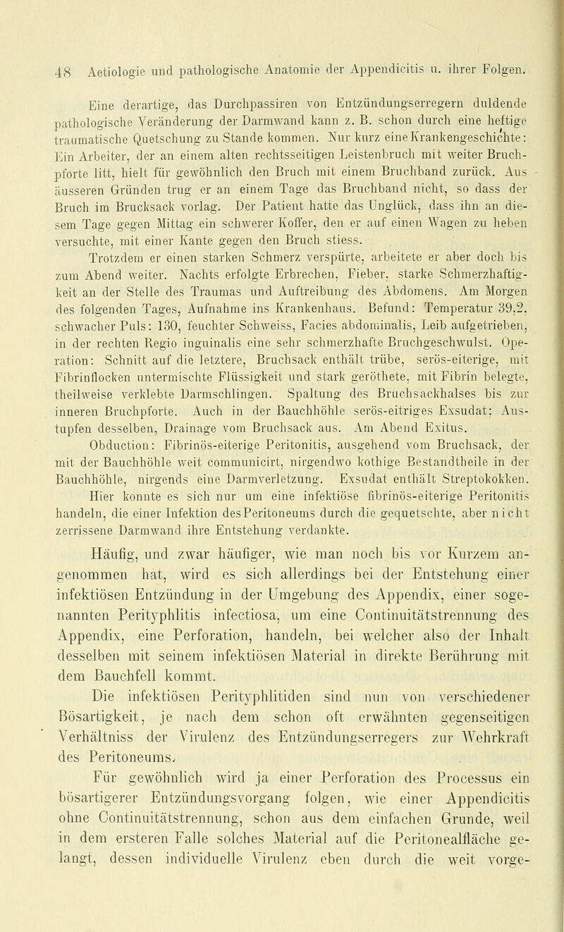 Eine derartige, das Durchpassiren von Entzüudungserregern duldende pathologische Veränderung der Darmwand kann z. B. schon durch eine heftige traumatische Quetschung zu Stande kommen. Nur kurz eine Krankengeschichte: Ein Arbeiter, der an einem alten rechtsseitigen Leistenbruch mit weiter Bruch- pforte litt, hielt für gewöhnlich den Bruch mit einem Bruchband zurück. Aus äusseren Gründen trug er an einem Tage das Bruchband nicht, so dass der Bruch im Brucksack vorlag. Der Patient hatte das Unglück, dass ihn an die- sem Tage gegen Mittag ein schwerer Koffer, den er auf einen Wagen zu heben versuchte, mit einer Kante gegen den Bruch stiess. Trotzdem er einen starken Schmerz verspürte, arbeitete er aber doch bis zum Abend weiter. Nachts erfolgte Erbrechen, Fieber, starke Schmerzhaftig- keit an der Stelle des Traumas und Auftreibung des Abdomens. Am Morgen des folgenden Tages, Aufnahme ins Krankenhaus. Befund: Temperatur 39,2, schwacher Puls: 130, feuchter Schweiss, Facies abdominalis, Leib aufgetrieben, in der rechten Regio inguinalis eine sehr schmerzhafte Bruchgeschwulst. Ope- ration: Schnitt auf die letztere. Bruchsack enthält trübe, serös-eiterige, mit Fibrinflocken untermischte Flüssigkeit und stark geröthete, mit Fibrin belegte, theilweise verklebte Darmschlingen. Spaltung des Bruchsackhalses bis zur inneren Bruchpforte. Auch in der Bauchhöhle serös-eitriges Exsudat; Aus- tapfen desselben, Drainage vom Bruchsack aus. Am Abend Exitus. Obduction: Fibrinös-eiterige Peritonitis, ausgehend vom Bruchsack, der mit der Bauchhöhle weit communicirt, nirgendwo kothige Bestandtheile in der Bauchhöhle, nirgends eine Darmverletzung. Exsudat enthält Streptokokken. Hier konnte es sich nur um eine infektiöse fibrinös-eiterige Peritonitis handeln, die einer Infektion des Peritoneums durch die gequetschte, aber nicht zerrissene Darmwand ihre Entstehung verdankte. Häufig, und zwar häufiger, wie man noch bis vor Kurzem an- genommen hat, wird es sich allerdings bei der Entstehung einer infektiösen Entzündung in der Umgebung des Appendix, einer soge- nannten Perityphlitis infectiosa, um eine Continuitätstrennung des Appendix, eine Perforation, handeln, bei welcher also der Inhalt desselben mit seinem infektiösen Material in direkte Berührung mit dem Bauchfell kommt. Die infektiösen Perityphlitiden sind nun von verschiedener Bösartigkeit, je nach dem schon oft erwähnten gegenseitigen Verhältniss der Virulenz des Entzündungserregers zur Wehrkraft des Peritoneums. Für gewöhnlich wird ja einer Perforation des Processus ein bösartigerer Entzündungsvorgang folgen, wie einer Appendieitis ohne Continuitätstrennung, schon aus dem einfachen Grunde, weil in dem ersteren Falle solches Material auf die Peritonealfläche ge- langt, dessen individuelle Virulenz eben durch die weit vor2:e-