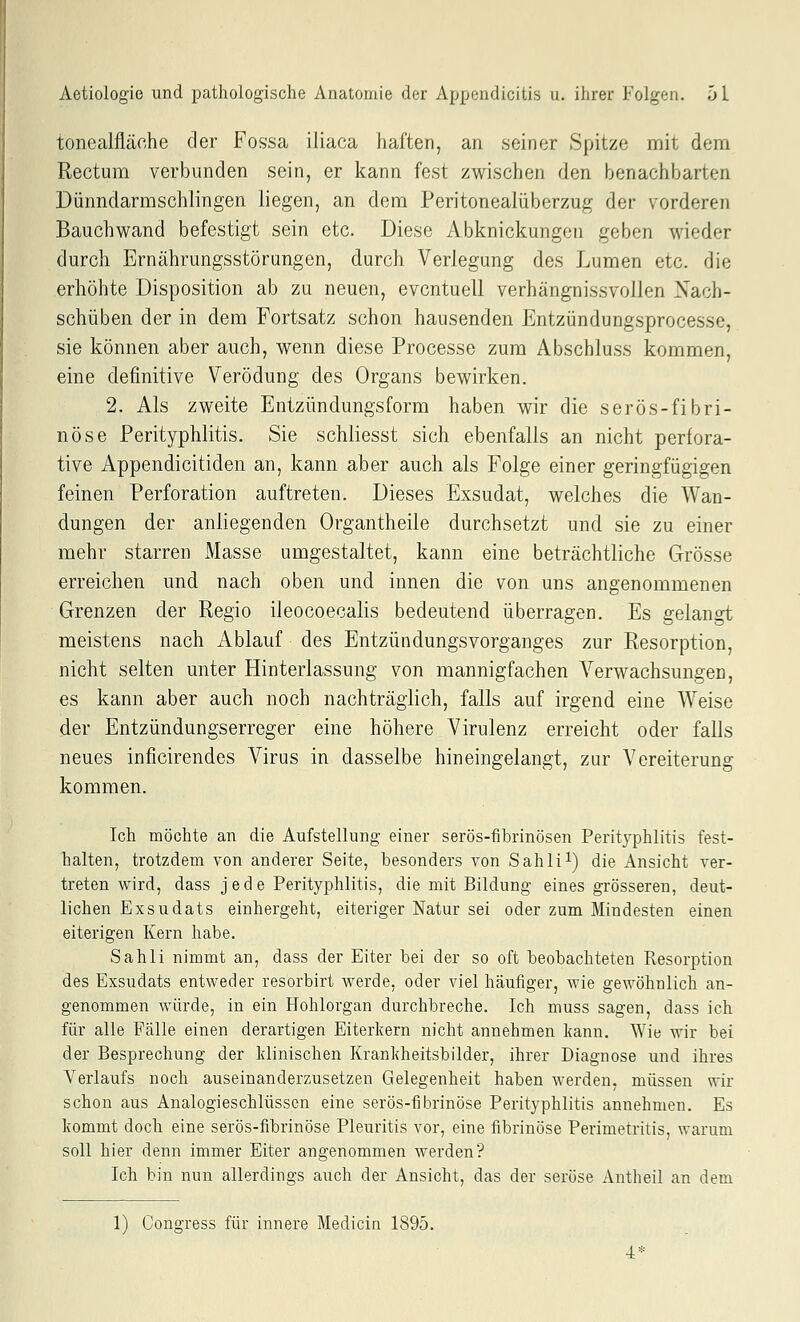 tonealfläche der Fossa iliaca haften, an .seiner Spitze mit dena Rectum verbunden sein, er kann fest zwischen den benachbarten Dünndarm schiin gen liegen, an dem Peritonealüberzug der vorderen Bauchwand befestigt sein etc. Diese Abknickungen geben wieder durch Ernährungsstörungen, durch Verlegung des Lumen etc. die erhöhte Disposition ab zu neuen, eventuell verhängnissvollen Nach- schüben der in dem Fortsatz schon hausenden Entzündungsprocesse, sie können aber auch, wenn diese Processe zum Abschluss kommen, eine definitive Verödung des Organs bewirken. 2. Als zweite Entzündungsform haben wir die serös-fibri- nöse Perityphlitis. Sie schliesst sich ebenfalls an nicht perfora- tive Appendicitiden an, kann aber auch als Folge einer geringfügigen feinen Perforation auftreten. Dieses Exsudat, welches die Wan- dungen der anliegenden Organtheile durchsetzt und sie zu einer mehr starren Masse umgestaltet, kann eine beträchtliche Grösse erreichen und nach oben und innen die von uns angenommenen Grenzen der Regio ileocoecalis bedeutend überragen. Es gelangt meistens nach Ablauf des EntzündungsVorganges zur Resorption, nicht selten unter Hinterlassung von mannigfachen Verwachsungen, es kann aber auch noch nachträglich, falls auf irgend eine Weise der Entzündungserreger eine höhere Virulenz erreicht oder falls neues inficirendes Virus in dasselbe hineingelangt, zur Vereiterung kommen. Ich möchte an die Aufstellung einer serös-fibrinösen Perityphlitis fest- halten, trotzdem von anderer Seite, besonders von Sahli^) die Ansicht ver- treten wird, dass jede Perityphlitis, die mit Bildung eines grösseren, deut- lichen Exsudats einhergeht, eiteriger Natur sei oder zum Mindesten einen eiterigen Kern habe. Sahli nimmt an, dass der Eiter bei der so oft beobachteten Resorption des Exsudats entweder resorbirt werde, oder viel häufiger, wie gewöhnlich an- genommen würde, in ein Hohlorgan durchbreche. Ich muss sagen, dass ich für alle Fälle einen derartigen Eiterkern nicht annehmen kann. Wie wir bei der Besprechung der klinischen Krankheitsbilder, ihrer Diagnose und ihres Verlaufs noch auseinanderzusetzen Gelegenheit haben werden, müssen wir schon aus Analogieschlüssen eine serös-fibrinöse Perityphlitis annehmen. Es kommt doch eine serös-fibrinöse Pleuritis vor, eine fibrinöse Perimetritis, warum soll hier denn immer Eiter angenommen werden? Ich bin nun allerdings auch der Ansicht, das der seröse Autheil an dem 1) Congress für innere Medicin 1895. ■4*