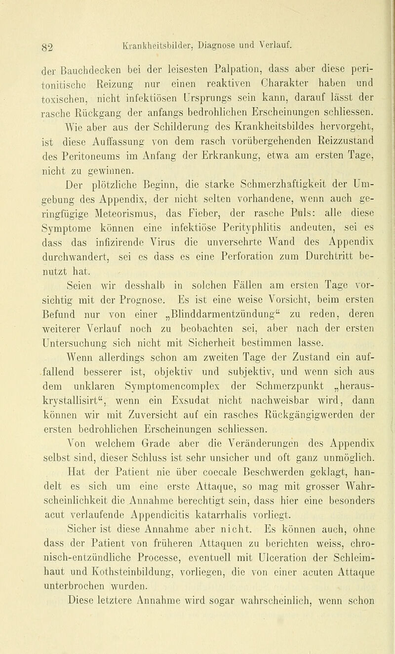 der Bauclidecken bei der leisesten Palpation, dass aber diese peri- tonitische Reizung nur einen reaktiven Charakter haben und toxischen, nicht infektiösen Ursprungs sein kann, darauf lässt der rasche Rückgang der anfangs bedrohlichen Erscheinungen schliessen. Wie aber aus der Schilderung des Krankheitsbildes hervorgeht, ist diese Auffassung von dem rasch vorübergehenden Reizzustand des Peritoneums im Anfang der Erkrankung, etwa am ersten Tage, nicht zu gewinnen. Der plötzliche Beginn, die starke Schmerzhaftigkeit der Um- gebung des Appendix, der nicht selten vorhandene, wenn auch ge- ringfügige Meteorismus, das Fieber, der rasche Puls: alle diese Symptome können eine infektiöse Perityphlitis andeuten, sei es dass das infizirende Virus die unversehrte Wand des Appendix durchwandert, sei es dass es eine Perforation zum Durchtritt be- nutzt hat. Seien wir desshalb in solchen Fällen am ersten Tage vor- sichtig mit der Prognose. Es ist eine weise Vorsicht, beim ersten Befund nur von einer „Blinddarmentzündung zu reden, deren weiterer Verlauf noch zu beobachten sei, aber nach der ersten Untersuchung sich nicht mit Sicherheit bestimmen lasse. Wenn allerdings schon am zweiten Tage der Zustand ein auf- fallend besserer ist, objektiv und subjektiv, und wenn sich aus dem unklaren Symptomencomplex der Schmerzpunkt „heraus- krystallisirt, wenn ein Exsudat nicht nachweisbar wird, dann können wir mit Zuversicht auf ein rasches Rückgängigwerden der ersten bedrohlichen Erscheinungen schliessen. Von welchem Grade aber die Veränderungen des Appendix selbst sind, dieser Schluss ist sehr unsicher und oft ganz unmöglich. Hat der Patient nie über coecale Beschwerden goklagt, han- delt es sich um eine erste Attaque, so mag mit grosser Wahr- scheinlichkeit die Annahme berechtigt sein, dass hier eine besonders acut verlaufende Appendicitis katarrhalis vorliegt. Sicher ist diese Annahme aber nicht. Es können auch, ohne dass der Patient von früheren Attaquen zu berichten weiss, chro- nisch-entzündliche Processe, eventuell mit Ulceration der Schleim- haut und Kothsteinbildung, vorliegen, die von einer acuten Attaque unterbrochen wurden. Diese letztere Annahme wird sogar w^ahrscheinlich, wenn schon