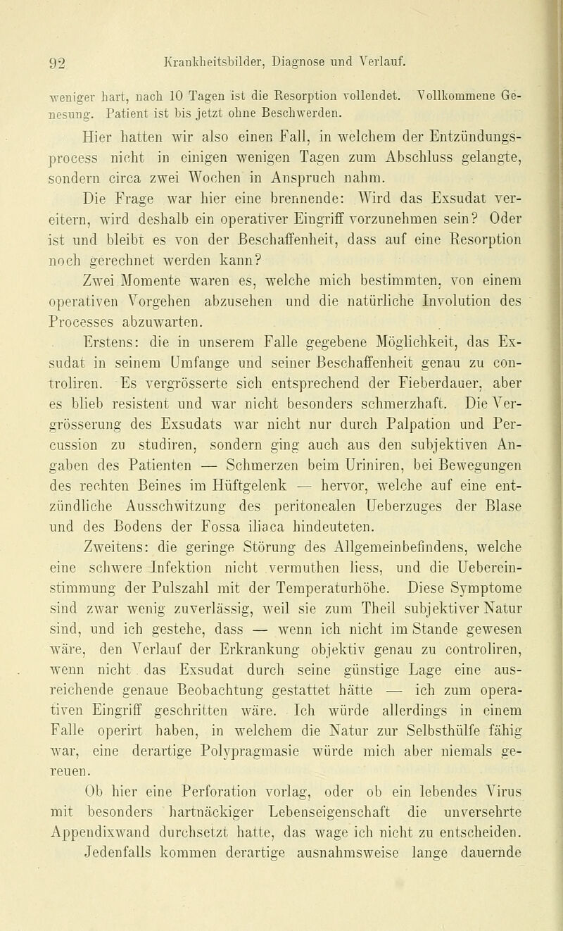 Aveniger hart, nach 10 Tagen ist die Resorption vollendet. Vollkommene Ge- nesung. Patient ist bis jetzt ohne Beschwerden. Hier hatten wir also einen Fall, in welchem der Entzündungs- process nicht in einigen wenigen Tagen zum Abschluss gelangte, sondern circa zwei Wochen in Anspruch nahm. Die Frage war hier eine brennende: Wird das Exsudat ver- eitern, wird deshalb ein operativer Eingriff vorzunehmen sein? Oder ist und bleibt es von der Beschaffenheit, dass auf eine Resorption noch gerechnet werden kann? Zwei Momente waren es, welche mich bestimmten, von einem operativen Vorgehen abzusehen und die natürliche Involution des Processes abzuwarten. Erstens: die in unserem Falle gegebene Möglichkeit, das Ex- sudat in seinem Umfange und seiner Beschaffenheit genau zu con- troliren. Es vergrösserte sich entsprechend der Fieberdauer, aber es blieb resistent und war nicht besonders schmerzhaft. Die Yer- grösserung des Exsudats war nicht nur durch Palpation und Per- cussion zu studiren, sondern ging auch aus den subjektiven An- gaben des Patienten — Schmerzen beim Uriniren, bei Bewegungen des rechten Beines im Hüftgelenk — hervor, welche auf eine ent- zündliche Ausschwitzung des peritonealen üeberzuges der Blase und des Bodens der Fossa iliaca hindeuteten. Zweitens: die geringe Störung des Allgemeinbefindens, welche eine schwere Infektion nicht vermuthen liess, und die Ueberein- stimmung der Pulszahl mit der Temperaturhöhe. Diese Symptome sind zwar wenig zuverlässig, weil sie zum Theil subjektiver Natur sind, und ich gestehe, dass — wenn ich nicht im Stande gewesen wäre, den Verlauf der Erkrankung objektiv genau zu controliren, wenn nicht das Exsudat durch seine günstige Lage eine aus- reichende genaue Beobachtung gestattet hätte ■— ich zum opera- tiven Eingriff geschritten wäre. Ich würde allerdings in einem Falle operirt haben, in welchem die Natur zur Selbsthülfe fähig war, eine derartige Polypragmasie würde mich aber niemals ge- reuen. Ob hier eine Perforation vorlag, oder ob ein lebendes Virus mit besonders hartnäckiger Lebenseigenschaft die unversehrte Appendixwand durchsetzt hatte, das wage ich nicht zu entscheiden. Jedenfalls kommen derartige ausnahmsweise lange dauernde