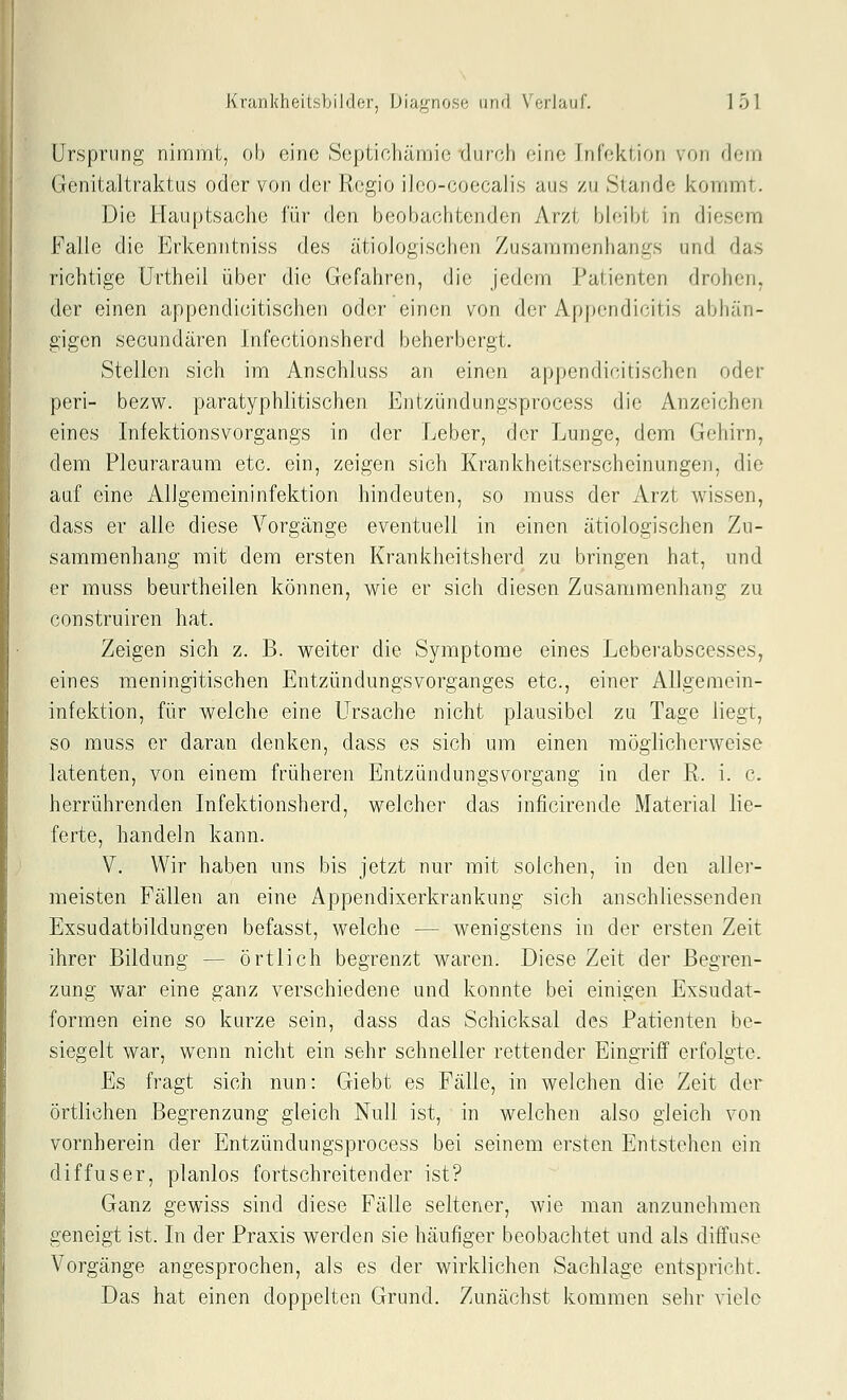 Ursprung nimmt, ob eine Sepiichämie durch eine Infektion von dem Genitaltraktus oder von der Regio ilco-coecalis aus zu Stande kommt. Die Hauptsache lur den beobachtenden Arzt bh;ibt in diesem Falle die Erkemitniss des ätiologischen Zusammenhangs und das richtige Urtheil über die Gefahren, die jedem Patienten drohen, der einen appendicitischen oder einen von der Appendicitis abhän- gigen secundären Infectionsherd beherbergt. Stellen sich im Anschluss an einen appendicitischen oder peri- bezw. paratyphlitischen Entzündungsprocess die Anzeichen eines Infektionsvorgangs in der Leber, der Lunge, dem Gehirn, dem Pleuraraum etc. ein, zeigen sich Krankheitserscheinungen, die auf eine Allgemeininfektion hindeuten, so muss der Arzt wissen, dass er alle diese Vorgänge eventuell in einen ätiologischen Zu- sammenhang mit dem ersten Krankheitsherd zu bringen hat, und er muss beurtheilen können, wie er sich diesen Zusammenhang zu construiren hat. Zeigen sich z. B. weiter die Symptome eines Leberabscesses, eines meningitischen Entzündungsvorganges etc., einer Allgemein- infektion, für welche eine Ursache nicht plausibel zu Tage liegt, so muss er daran denken, dass es sich um einen möglicherweise latenten, von einem früheren Entzündungsvorgang in der R. i. c. herrührenden Infektionsherd, welcher das inficirende Material lie- ferte, handeln kann. V. Wir haben uns bis jetzt nur mit solchen, in den aller- meisten Fällen an eine Appendixerkrankung sich anschliessenden Exsudatbildungen befasst, welche — wenigstens in der ersten Zeit ihrer Bildung — örtlich begrenzt waren. Diese Zeit der Begren- zung war eine ganz verschiedene und konnte bei einigen Exsudat- formen eine so kurze sein, dass das Schicksal des Patienten be- siegelt war, wenn nicht ein sehr schneller rettender Eingriff erfolgte. Es fragt sich nun: Giebt es Fälle, in welchen die Zeit der örtlichen Begrenzung gleich Null ist, in welchen also gleich von vornherein der Entzündungsprocess bei seinem ersten Entstehen ein diffuser, planlos fortschreitender ist? Ganz gewiss sind diese Fälle seltener, wie man anzunehmen geneigt ist. In der Praxis werden sie häufiger beobachtet und als diffuse Vorgänge angesprochen, als es der wirklichen Sachlage entspricht. Das hat einen doppelten Grund. Zunächst kommen sehr viele