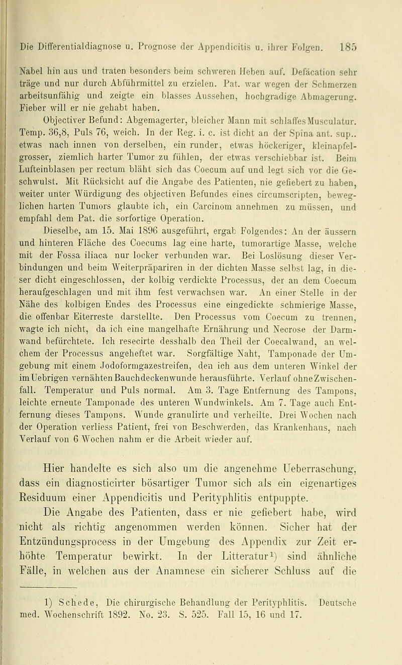 Nabel hin aus und traten besonders beim schweren lieben auf. Defacation sehr träge und nur durch Abführmittel zu erzielen. Fat. war wegen der Schmerzen arbeitsunfähig und zeigte ein blasses Aussehen, hochgradige Abmagerung. Fieber will er nie gehabt haben. übjectiver Befund: Abgemagerter, bleicher Mann mit schlaffesMusculatur. Temp. 36,8, Puls 76, weich. In der Reg. i. c. ist dicht an der Spina ant. sup.. etwas nach innen von derselben, ein runder, etwas höckeriger, kleinapfel- grosser, ziemlich harter Tumor zu fühlen, der etwas verschiebbar ist. Beim Lufteinblasen per rectum bläht sich das Coecum auf und legt sich vor die Ge- schwulst. Mit Pvücksicht auf die Angabe des Patienten, nie gefiebert zu haben, weiter unter Würdigung des objectiven Befundes eines circumscripten, beweg- lichen harten Tumors glaubte ich, ein Carcinom annehmen zu müssen, und empfahl dem Pat. die sorfortige Operation. Dieselbe, am 15. Mai 1896 ausgeführt, ergab Polgendos: An der äussern und hinteren Fläche des Coecums lag eine harte, tumorartige Masse, welche mit der Fossa iliaca nur locker verbunden war. Bei Loslösung dieser Ver- bindungen und beim Weiterpräpariren in der dichten Masse selbst lag, in die- ser dicht eingeschlossen, der kolbig verdickte Processus, der an dem Coecum heraufgeschlagen und mit ihm fest verwachsen war. An einer Stelle in der Nähe des kolbigen Endes des Processus eine eingedickte schmierige Masse, die offenbar Eiterreste darstellte. Den Processus vom Coecum zu trennen, wagte ich nicht, da ich eine mangelhafte Ernährung und Necrose der Darm- wand befürchtete. Ich resecirte desshalb den Theil der Coecalwand, an wel- chem der Processus angeheftet war. Sorgfältige Naht, Tamponade der Um- gebung mit einem Jodoformgazestreifen, den ich aus dem unteren Winkel der imUebrigen vernähten Bauchdeckenwunde herausführte. Verlauf ohne Zwischen- fall. Temperatur und Puls normal. Am 3. Tage Entfernung des Tampons, leichte erneute Tamponade des unteren Wundwinkels. Am 7. Tage auch Ent- fernung dieses Tampons. Wunde granulirte und verheilte. Drei Wochen nach der Operation verliess Patient, frei von Beschwerden, das lü-ankenhaus, nach Verlauf von 6 Wochen nahm er die Arbeit wieder auf. Hier handelte es sich also um die angenehme üeberraschung, dass ein diagnosticirter bösartiger Tumor sich als ein eigenartiges Residuum einer Appendicitis und Perityphlitis entpuppte. Die Angabe des Patienten, dass er nie gefiebert habe, wird nicht als richtig angenommen werden können. Sicher hat der Entzündungsprocess in der Umgebung des AjDpendix zur Zeit er- höhte Temperatur bewirkt. In der Litteratur^) sind ähnliche Fälle, in welchen aus der Anamnese ein sicherer Schluss auf die 1) Schede, Die chirurgische Behandlung der Perityphlitis. Deutsche led. Wochenschrift 1892. No. 23. S. 525. Fall 15, 16 und 17.