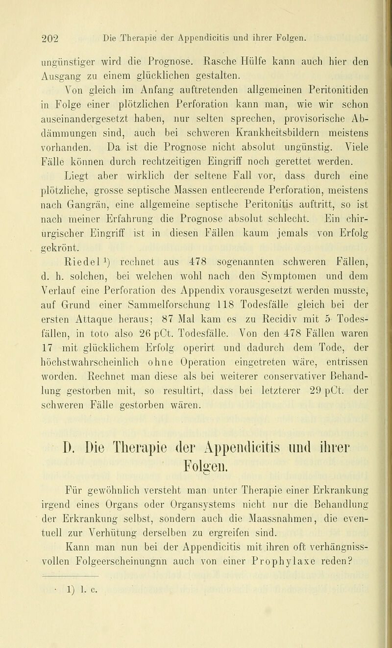 ungünstiger wird die Prognose. Rasche Hülfe kann auch hier den Ausgang zu einem glücidichen gestalten. Von gleich im Anfang auftretenden allgemeinen Peritonitiden in Folge einer plötzlichen Perforation kann man, wie wir schon auseinandergesetzt haben, nur selten sprechen, provisorische Ab- dämmungen sind, auch bei schweren Krankheitsbildern meistens vorhanden. Da ist die Prognose nicht absolut ungünstig. Viele Fälle können durch rechtzeitigen Eingriff noch gerettet werden. Liegt aber wirklich der seltene Fall vor, dass durch eine plötzliche, grosse septische Massen entleerende Perforation, meistens nach Gangrän, eine allgemeine septische Peritonitis auftritt, so ist nach meiner Erfahrung die Prognose absolut schlecht. Ein chir- urgischer Eingriff ist in diesen Fällen kaum jemals von Erfolg gekrönt. Riedel 1) rechnet aus 478 sogenannten schweren Fällen, d. h. solchen, hei welchen wohl nach den Symptomen und dem Verlauf eine Perforation des Appendix vorausgesetzt werden musste, auf Grund einer Sammelforschung 118 Todesfälle gleich bei der ersten Attaque heraus; 87 Mal kam es zu Recidiv mit 5 Todes- fällen, in toto also 26 pCt. Todesfälle. Von den 478 Fällen waren 17 mit glücklichem Erfolg operirt und dadurch dem Tode, der höchstwahrscheinlich ohne Operation eingetreten wäre, entrissen worden. Rechnet man diese als bei weiterer conservativer Behand- lung gestorben mit, so resultirt, dass bei letzterer 29 pCt. der schweren Fälle gestorben wären. D. Die Therapie der Appendicitis und ihrer Folgen. Für gewöhnlich versteht man unter Therapie einer Erkrankung irgend eines Organs oder Organsystems nicht nur die Behandlung der Erkrankung selbst, sondern auch die Maassnahmen, die even- tuell zur Verhütung derselben zu ergreifen sind. Kann man nun bei der Appendicitis mit ihren oft verhängniss- vollen Folgeerscheinungnn auch von einer Prophylaxe reden? • 1) 1. c.