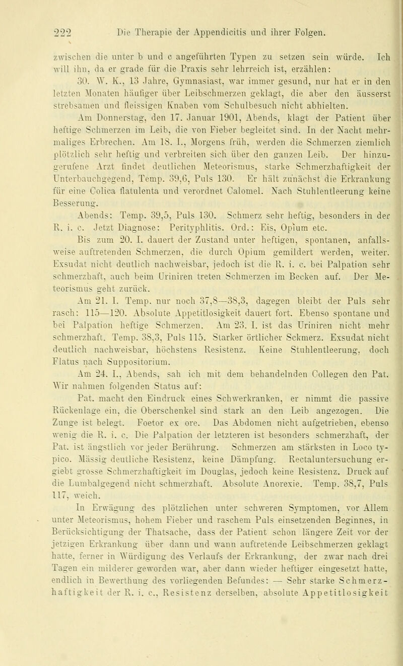 zwischen die unter b und c angeführten Typen zu setzen sein \A-ürde. Ich will ihn, da er grade für die Praxis sehr lehrreich ist, erzählen: 30. W. K., 13 Jahre, Gymnasiast, war immer gesund, nur hat er in den letzten Monaten häufiger über Leibschmerzen geklagt, die aber den äusserst strebsamen und lleissigen Knaben vom Schulbesuch nicht abhielten. Am Donnerstag, den 17. Januar 1901, Abends, klagt der Patient über heftige Schmerzen im Leib, die von Fieber begleitet sind. In der Nacht mehr- maliges Erbrechen. Am 18. L, Morgens früh, werden die Schmerzen ziemlich plötzlich sehr heftig und verbreiten sich über den ganzen Leib. Der hinzu- gerufene Arzt findet deutlichen Meteorismus, starke Schmerzhaftigkeit der Unterbauchgegend, Tcmp. 39.6, Puls 130. Er hält zunächst die Erkrankung für eine Golica tlatulenta und verordnet Calomel. A'ach Stuhlentleerung keine Besserung. Abends: Temp. 39,5, Puls 1-30. Schmerz sehr heftig, besonders in der R. i. c. Jetzt Diagnose: Perityphlitis. Ord.: Eis, Opmra etc. Bis zum 20. L dauert der Zustand unter heftigen, spontanen, anfalls- \veise auftretenden Schmerzen, die durch Opium gemildert werden, weiter. Exsudat nicht deutlich nachweisbar, jedoch ist die K. i. c. bei Palpation sehr schmerzhaft, auch beim üriniren treten Schmerzen im Becken auf. Der Me- teorismus geht zurück. Am 21. I. Temp. nur uoch 37,8—38,3, dagegen bleibt der Puls sehr rasch: 115—120. Absolute Appetitlosigkeit dauert fort. Ebenso spontane und bei Palpation heftige Schmerzen. Am 23. I. ist das Uriniren nicht mehr schmerzhaft. Temp. 38.3, Pnls 115. Starker örtlicher Sckmerz. Exsudat nicht deutlich nachweisbar, höchstens Resistenz. Keine Stuhlentleerung, doch Flatus nach Suppositorium. Am 24. L, Abends, sah ich mit dem behandelnden Collegen den Pat. Wir nahmen folgenden Status auf: Pat. macht den Eindruck eines Schwerkranken, er nimmt die passive Rückenlage ein, die Oberschenkel sind stark an den Leib angezogen. Die Zunge ist belegt. Foetor ex ore. Das Abdomen nicht aufgetrieben, ebenso wenig die R. i. c. Die Palpation der letzteren ist besonders schmerzhaft, der Pat. ist ängstlich vor jeder Berührung. Schmerzen am stärksten in Loco ty- pico. Massig deutliche Resistenz, keine Dämpfung. Rectaluntersuchung er- giebt grosse Schmerzhaftigkeit im Douglas, jedoch keine Resistenz. Druck auf die Lumbaigegend nicht schmerzhaft. Absolute Anorexie. Temp. 38,7, Puls 117, weich. In Erwägung des plötzlichen unter schweren Symptomen, vor Allem unter Meteorismus, hohem Fieber und raschem Puls einsetzenden Beginnes, in Berücksichtigung der Thatsache, dass der Patient schon längere Zeit vor der jetzigen Erkrankung über dann und wann auftretende Leibsclimerzen geklagt hatte, ferner in Würdigung des Verlaufs der Erkrankung, der zwar nach drei Tagen ein milderer geworden war, aber dann wieder heftiger eingesetzt hatte, endlich in Bewerthung des vorliegenden Befundes: — Sehr starke Schmerz- haftigkeit der R. i. c, Resistenz derselben, absolute Appetitlosigkeit