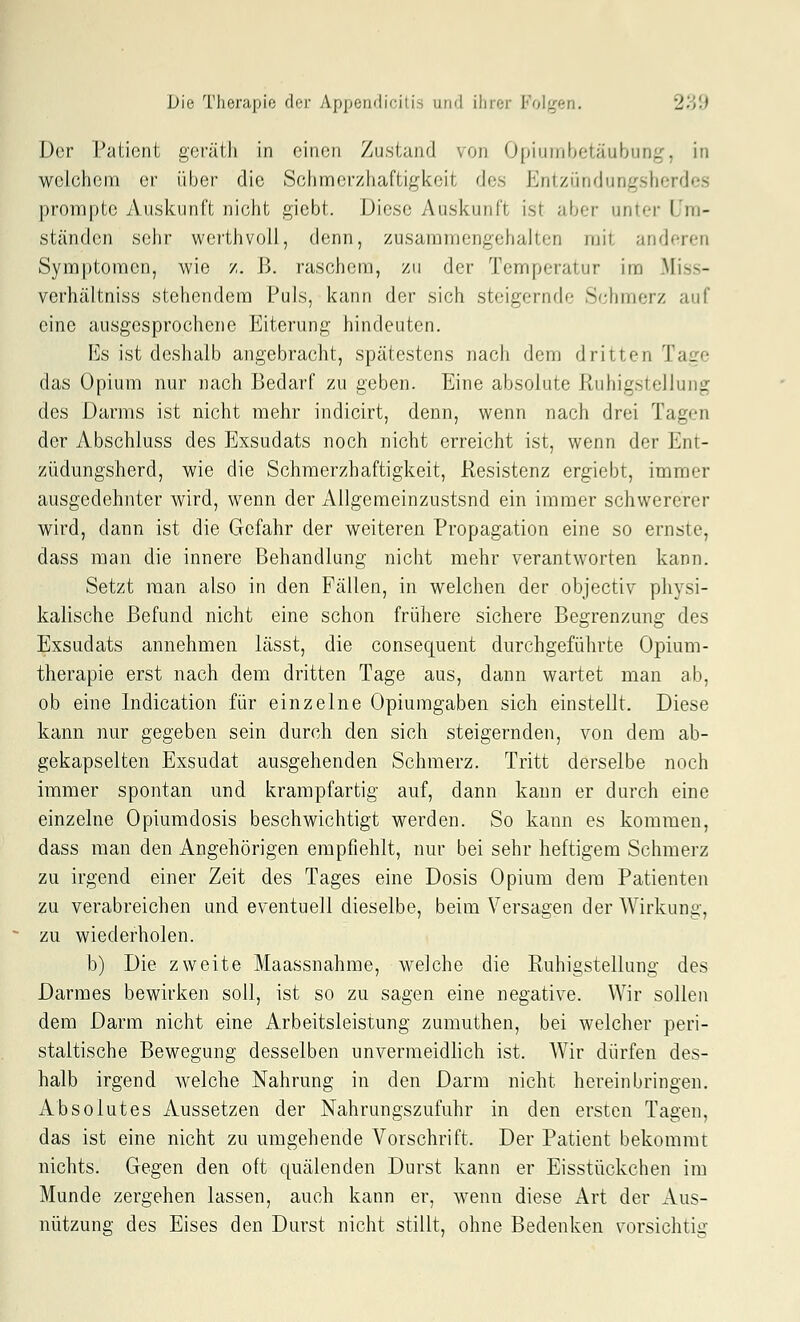 Der Paücnt goi-üih in einen Zustand von Opiumbetäubung, in welchem er über die Schmerzhaftigkeit des Entzündungsherdes prompte Auskunft nicht gicbt. Diese Auskunft ist aber unter Um- ständen selir werthvoil, (h^nn, zusammengehalten mit anderen Sym[)toraen, wie z, B. raschem, zu der Temperatur im Miss- verhältniss stehendem Puls, kann der sich steigernde Schmerz auf eine ausgesprochene Eiterung hindeuten. Es ist deshalb angebracht, spätestens nach dem dritten Tage das Opium nur nach Bedarf zu geben. Eine absolute Ruhigstellung des Darms ist nicht mehr indicirt, denn, wenn nach drei Tagen der Abschluss des Exsudats noch nicht erreicht ist, wenn der Ent- züdungsherd, wie die Schmerzhaftigkeit, Resistenz ergiebt, immer ausgedehnter wird, wenn der Allgemeinzustsnd ein immer schwererer wird, dann ist die Gefahr der weiteren Propagation eine so ernste, dass man die innere Behandlung nicht mehr verantworten kann. Setzt man also in den Fällen, in welchen der objectiv physi- kalische Befund nicht eine schon frühere sichere Begrenzung des Exsudats annehmen lässt, die consequent durchgeführte Opium- therapie erst nach dem dritten Tage aus, dann wartet man ab, ob eine Indication für einzelne Opiumgaben sich einstellt. Diese kann nur gegeben sein durch den sich steigernden, von dem ab- gekapselten Exsudat ausgehenden Schmerz. Tritt derselbe noch immer spontan und krampfartig auf, dann kann er durch eine einzelne Opiumdosis beschwichtigt werden. So kann es kommen, dass man den Angehörigen empfiehlt, nur bei sehr heftigem Schmerz zu irgend einer Zeit des Tages eine Dosis Opium dem Patienten zu verabreichen und eventuell dieselbe, beim Versagen der Wirkung, zu wiederholen. b) Die zweite Maassnahme, welche die Ruhigstellung des Darmes bewirken soll, ist so zu sagen eine negative. Wir sollen dem Darm nicht eine Arbeitsleistung zumuthen, bei welcher peri- staltische Bewegung desselben unvermeidlich ist. AVir dürfen des- halb irgend welche Nahrung in den Darm nicht hereinbringen. Absolutes Aussetzen der Nahrungszufuhr in den ersten Tagen, das ist eine nicht zu umgehende Vorschrift. Der Patient bekommt nichts. Gegen den oft quälenden Durst kann er Eisstückchen im Munde zergehen lassen, auch kann er, wenn diese Art der Aus- nützung des Eises den Durst nicht stillt, ohne Bedenken vorsichtig